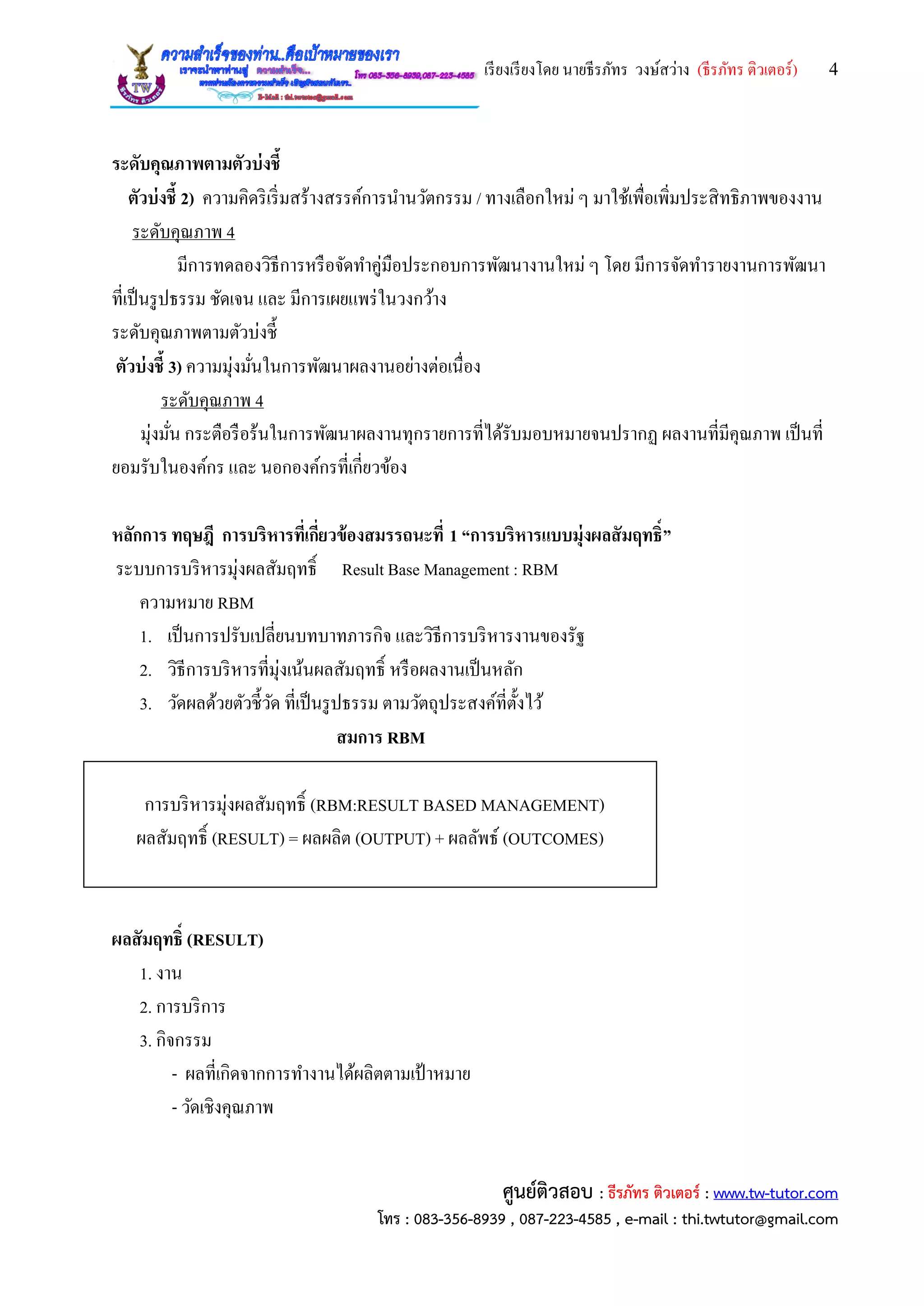 เรียงเรียงโดย นายธีรภัทร วงษ์สว่าง (ธีรภัทร ติวเตอร์) 4
ศูนย์ติวสอบ : ธีรภัทร ติวเตอร์ : www.tw-tutor.com
โทร : 083-356-8939 , 087-223-4585 , e-mail : thi.twtutor@gmail.com
ระดับคุณภาพตามตัวบ่งชี้
ตัวบ่งชี้ 2) ความคิดริเริ่มสร้างสรรค์การนานวัตกรรม / ทางเลือกใหม่ ๆ มาใช้เพื่อเพิ่มประสิทธิภาพของงาน
ระดับคุณภาพ 4
มีการทดลองวิธีการหรือจัดทาคู่มือประกอบการพัฒนางานใหม่ ๆ โดย มีการจัดทารายงานการพัฒนา
ที่เป็นรูปธรรม ชัดเจน และ มีการเผยแพร่ในวงกว้าง
ระดับคุณภาพตามตัวบ่งชี้
ตัวบ่งชี้ 3) ความมุ่งมั่นในการพัฒนาผลงานอย่างต่อเนื่อง
ระดับคุณภาพ 4
มุ่งมั่น กระตือรือร้นในการพัฒนาผลงานทุกรายการที่ได้รับมอบหมายจนปรากฏ ผลงานที่มีคุณภาพ เป็นที่
ยอมรับในองค์กร และ นอกองค์กรที่เกี่ยวข้อง
หลักการ ทฤษฎี การบริหารที่เกี่ยวข้องสมรรถนะที่ 1 “การบริหารแบบมุ่งผลสัมฤทธิ์”
ระบบการบริหารมุ่งผลสัมฤทธิ์ Result Base Management : RBM
ความหมาย RBM
1. เป็นการปรับเปลี่ยนบทบาทภารกิจ และวิธีการบริหารงานของรัฐ
2. วิธีการบริหารที่มุ่งเน้นผลสัมฤทธิ์ หรือผลงานเป็นหลัก
3. วัดผลด้วยตัวชี้วัด ที่เป็นรูปธรรม ตามวัตถุประสงค์ที่ตั้งไว้
สมการ RBM
การบริหารมุ่งผลสัมฤทธิ์ (RBM:RESULT BASED MANAGEMENT)
ผลสัมฤทธิ์ (RESULT) = ผลผลิต (OUTPUT) + ผลลัพธ์ (OUTCOMES)
ผลสัมฤทธิ์ (RESULT)
1. งาน
2. การบริการ
3. กิจกรรม
- ผลที่เกิดจากการทางานได้ผลิตตามเป้ าหมาย
- วัดเชิงคุณภาพ
 