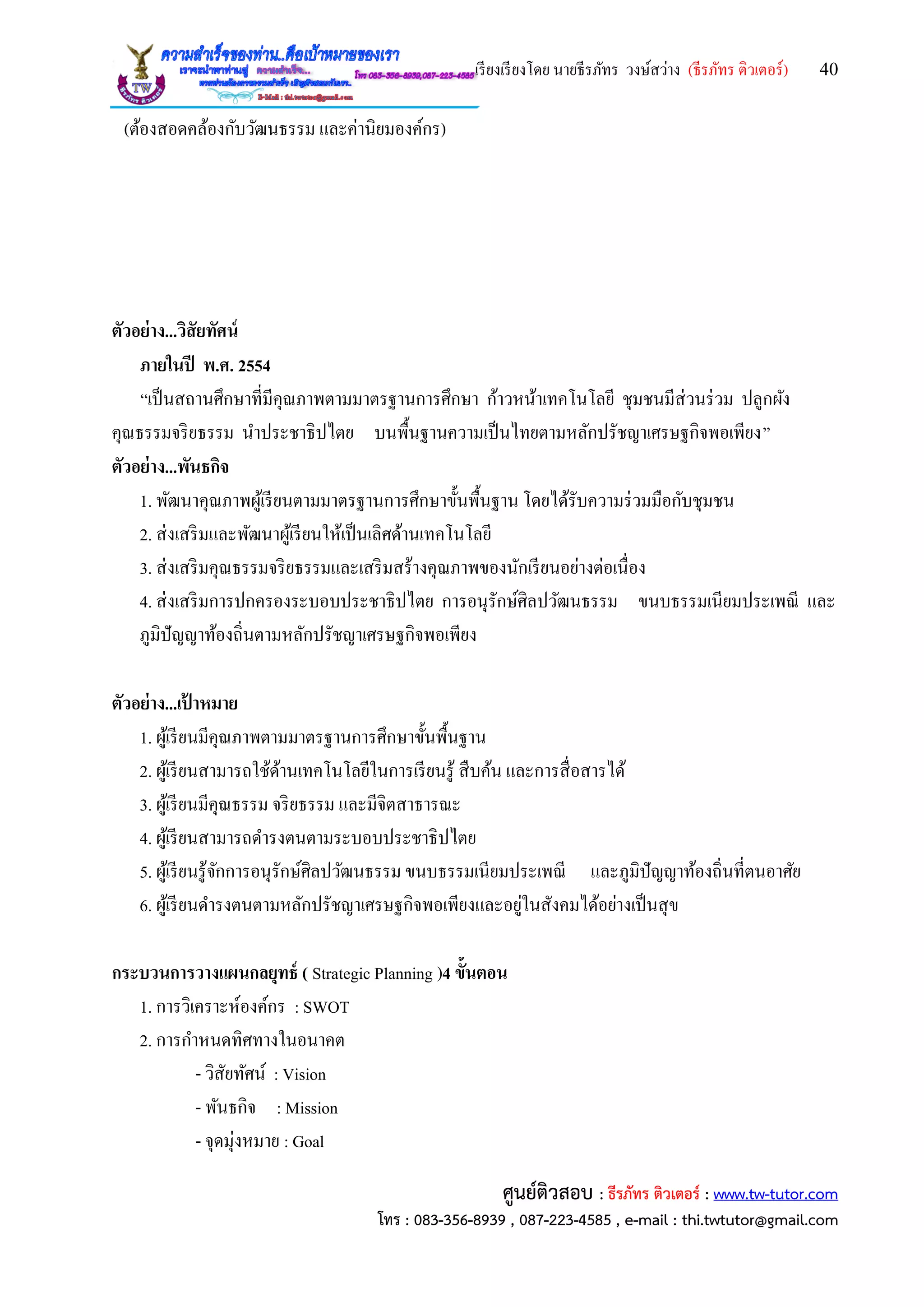 เรียงเรียงโดย นายธีรภัทร วงษ์สว่าง (ธีรภัทร ติวเตอร์) 40
ศูนย์ติวสอบ : ธีรภัทร ติวเตอร์ : www.tw-tutor.com
โทร : 083-356-8939 , 087-223-4585 , e-mail : thi.twtutor@gmail.com
(ต้องสอดคล้องกับวัฒนธรรม และค่านิยมองค์กร)
ตัวอย่าง...วิสัยทัศน์
ภายในปี พ.ศ. 2554
“เป็นสถานศึกษาที่มีคุณภาพตามมาตรฐานการศึกษา ก้าวหน้าเทคโนโลยี ชุมชนมีส่วนร่วม ปลูกผัง
คุณธรรมจริยธรรม นาประชาธิปไตย บนพื้นฐานความเป็นไทยตามหลักปรัชญาเศรษฐกิจพอเพียง”
ตัวอย่าง...พันธกิจ
1. พัฒนาคุณภาพผู้เรียนตามมาตรฐานการศึกษาขั้นพื้นฐาน โดยได้รับความร่วมมือกับชุมชน
2. ส่งเสริมและพัฒนาผู้เรียนให้เป็นเลิศด้านเทคโนโลยี
3. ส่งเสริมคุณธรรมจริยธรรมและเสริมสร้างคุณภาพของนักเรียนอย่างต่อเนื่อง
4. ส่งเสริมการปกครองระบอบประชาธิปไตย การอนุรักษ์ศิลปวัฒนธรรม ขนบธรรมเนียมประเพณี และ
ภูมิปัญญาท้องถิ่นตามหลักปรัชญาเศรษฐกิจพอเพียง
ตัวอย่าง...เป้ าหมาย
1. ผู้เรียนมีคุณภาพตามมาตรฐานการศึกษาขั้นพื้นฐาน
2. ผู้เรียนสามารถใช้ด้านเทคโนโลยีในการเรียนรู้ สืบค้น และการสื่อสารได้
3. ผู้เรียนมีคุณธรรม จริยธรรม และมีจิตสาธารณะ
4. ผู้เรียนสามารถดารงตนตามระบอบประชาธิปไตย
5. ผู้เรียนรู้จักการอนุรักษ์ศิลปวัฒนธรรม ขนบธรรมเนียมประเพณี และภูมิปัญญาท้องถิ่นที่ตนอาศัย
6. ผู้เรียนดารงตนตามหลักปรัชญาเศรษฐกิจพอเพียงและอยู่ในสังคมได้อย่างเป็นสุข
กระบวนการวางแผนกลยุทธ์ ( Strategic Planning )4 ขั้นตอน
1. การวิเคราะห์องค์กร : SWOT
2. การกาหนดทิศทางในอนาคต
- วิสัยทัศน์ : Vision
- พันธกิจ : Mission
- จุดมุ่งหมาย : Goal
 