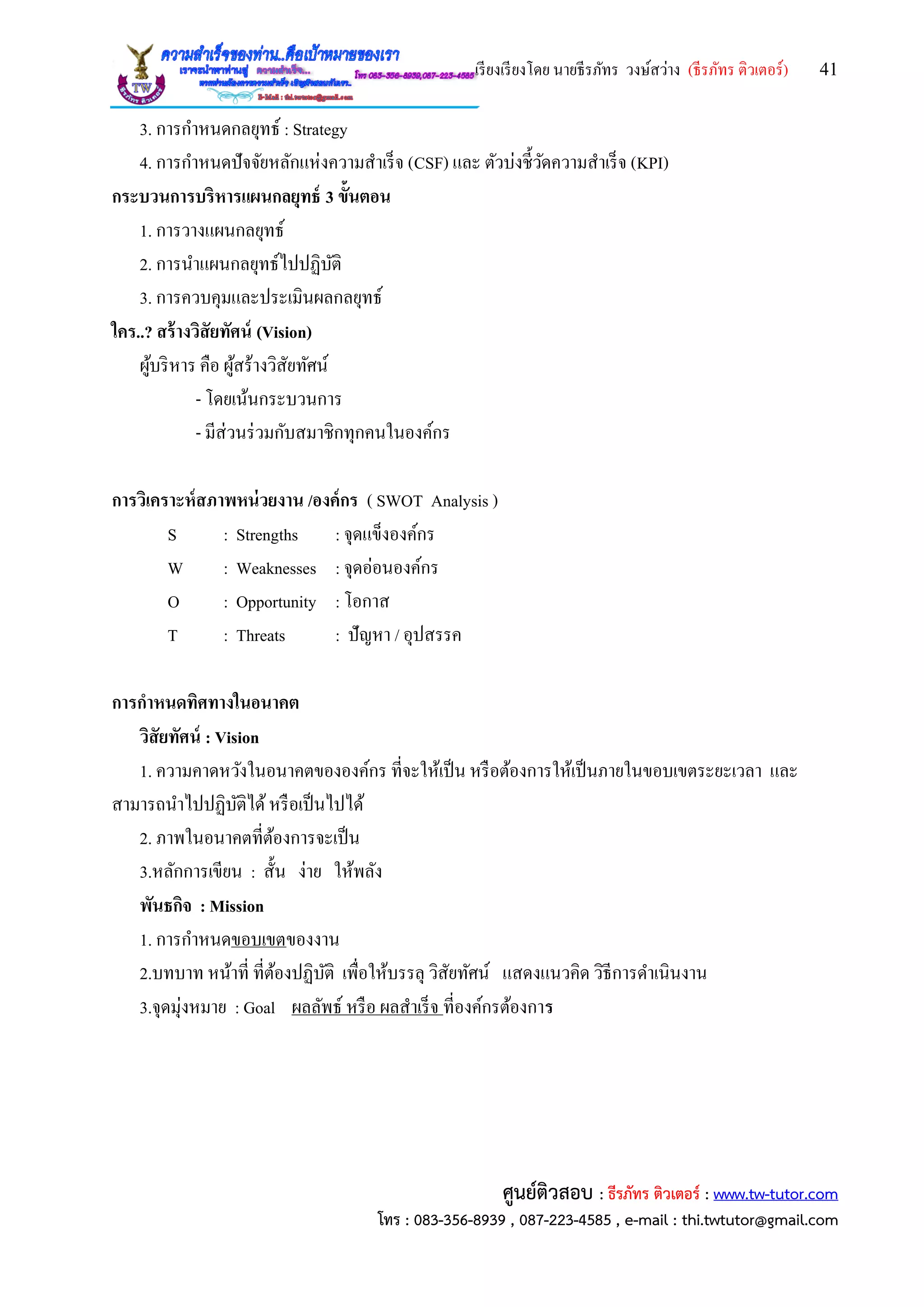 เรียงเรียงโดย นายธีรภัทร วงษ์สว่าง (ธีรภัทร ติวเตอร์) 41
ศูนย์ติวสอบ : ธีรภัทร ติวเตอร์ : www.tw-tutor.com
โทร : 083-356-8939 , 087-223-4585 , e-mail : thi.twtutor@gmail.com
3. การกาหนดกลยุทธ์ : Strategy
4. การกาหนดปัจจัยหลักแห่งความสาเร็จ (CSF) และ ตัวบ่งชี้วัดความสาเร็จ (KPI)
กระบวนการบริหารแผนกลยุทธ์ 3 ขั้นตอน
1. การวางแผนกลยุทธ์
2. การนาแผนกลยุทธ์ไปปฏิบัติ
3. การควบคุมและประเมินผลกลยุทธ์
ใคร..? สร้างวิสัยทัศน์ (Vision)
ผู้บริหาร คือ ผู้สร้างวิสัยทัศน์
- โดยเน้นกระบวนการ
- มีส่วนร่วมกับสมาชิกทุกคนในองค์กร
การวิเคราะห์สภาพหน่วยงาน /องค์กร ( SWOT Analysis )
S : Strengths : จุดแข็งองค์กร
W : Weaknesses : จุดอ่อนองค์กร
O : Opportunity : โอกาส
T : Threats : ปัญหา / อุปสรรค
การกาหนดทิศทางในอนาคต
วิสัยทัศน์ : Vision
1. ความคาดหวังในอนาคตขององค์กร ที่จะให้เป็น หรือต้องการให้เป็นภายในขอบเขตระยะเวลา และ
สามารถนาไปปฏิบัติได้หรือเป็นไปได้
2. ภาพในอนาคตที่ต้องการจะเป็น
3.หลักการเขียน : สั้น ง่าย ให้พลัง
พันธกิจ : Mission
1. การกาหนดขอบเขตของงาน
2.บทบาท หน้าที่ ที่ต้องปฏิบัติ เพื่อให้บรรลุ วิสัยทัศน์ แสดงแนวคิด วิธีการดาเนินงาน
3.จุดมุ่งหมาย : Goal ผลลัพธ์ หรือ ผลสาเร็จ ที่องค์กรต้องการ
 