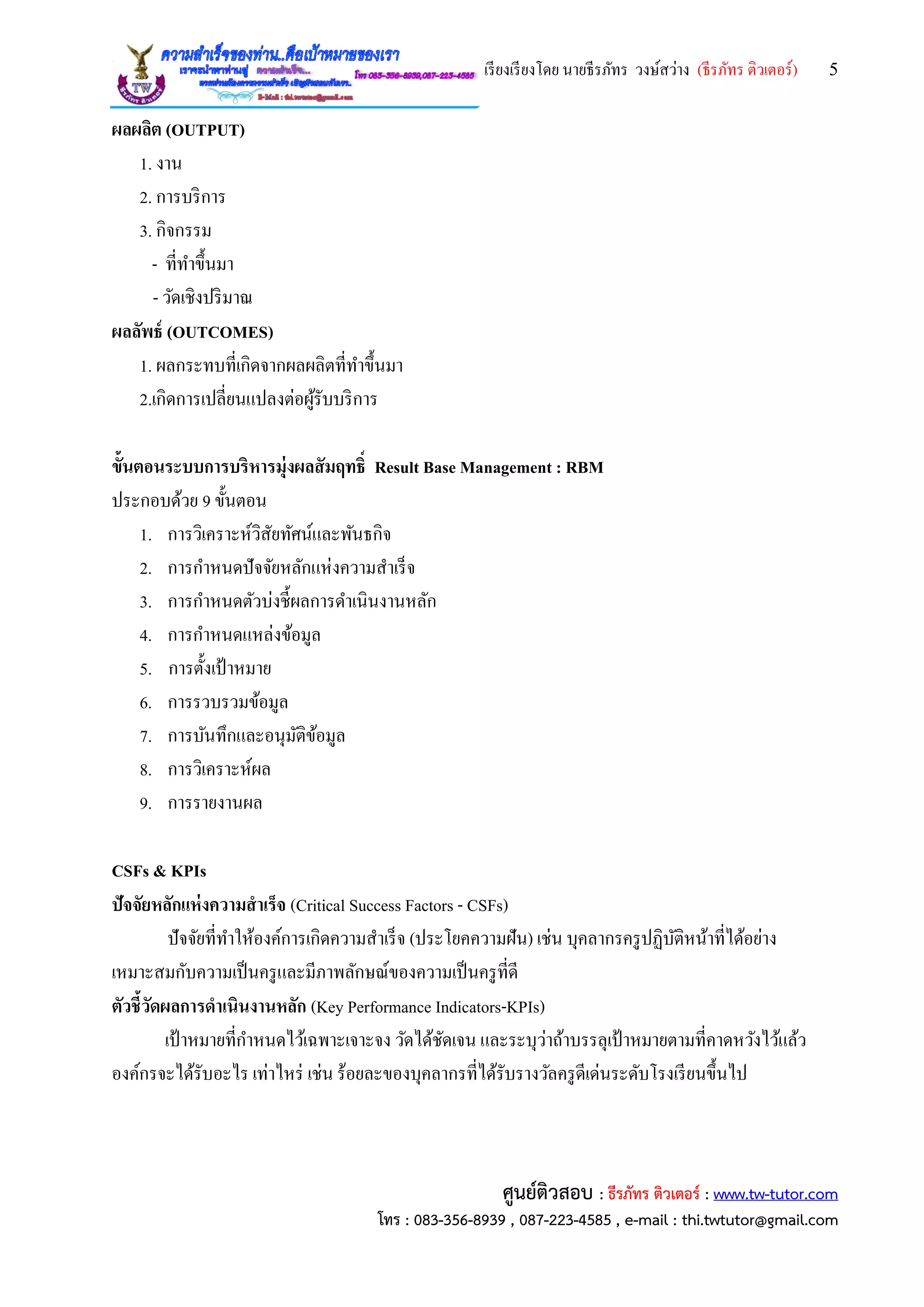 เรียงเรียงโดย นายธีรภัทร วงษ์สว่าง (ธีรภัทร ติวเตอร์) 5
ศูนย์ติวสอบ : ธีรภัทร ติวเตอร์ : www.tw-tutor.com
โทร : 083-356-8939 , 087-223-4585 , e-mail : thi.twtutor@gmail.com
ผลผลิต (OUTPUT)
1. งาน
2. การบริการ
3. กิจกรรม
- ที่ทาขึ้นมา
- วัดเชิงปริมาณ
ผลลัพธ์ (OUTCOMES)
1. ผลกระทบที่เกิดจากผลผลิตที่ทาขึ้นมา
2.เกิดการเปลี่ยนแปลงต่อผู้รับบริการ
ขั้นตอนระบบการบริหารมุ่งผลสัมฤทธิ์ Result Base Management : RBM
ประกอบด้วย 9 ขั้นตอน
1. การวิเคราะห์วิสัยทัศน์และพันธกิจ
2. การกาหนดปัจจัยหลักแห่งความสาเร็จ
3. การกาหนดตัวบ่งชี้ผลการดาเนินงานหลัก
4. การกาหนดแหล่งข้อมูล
5. การตั้งเป้ าหมาย
6. การรวบรวมข้อมูล
7. การบันทึกและอนุมัติข้อมูล
8. การวิเคราะห์ผล
9. การรายงานผล
CSFs & KPIs
ปัจจัยหลักแห่งความสาเร็จ (Critical Success Factors - CSFs)
ปัจจัยที่ทาให้องค์การเกิดความสาเร็จ (ประโยคความฝัน) เช่น บุคลากรครูปฏิบัติหน้าที่ได้อย่าง
เหมาะสมกับความเป็นครูและมีภาพลักษณ์ของความเป็นครูที่ดี
ตัวชี้วัดผลการดาเนินงานหลัก (Key Performance Indicators-KPIs)
เป้ าหมายที่กาหนดไว้เฉพาะเจาะจง วัดได้ชัดเจน และระบุว่าถ้าบรรลุเป้ าหมายตามที่คาดหวังไว้แล้ว
องค์กรจะได้รับอะไร เท่าไหร่ เช่น ร้อยละของบุคลากรที่ได้รับรางวัลครูดีเด่นระดับโรงเรียนขึ้นไป
 