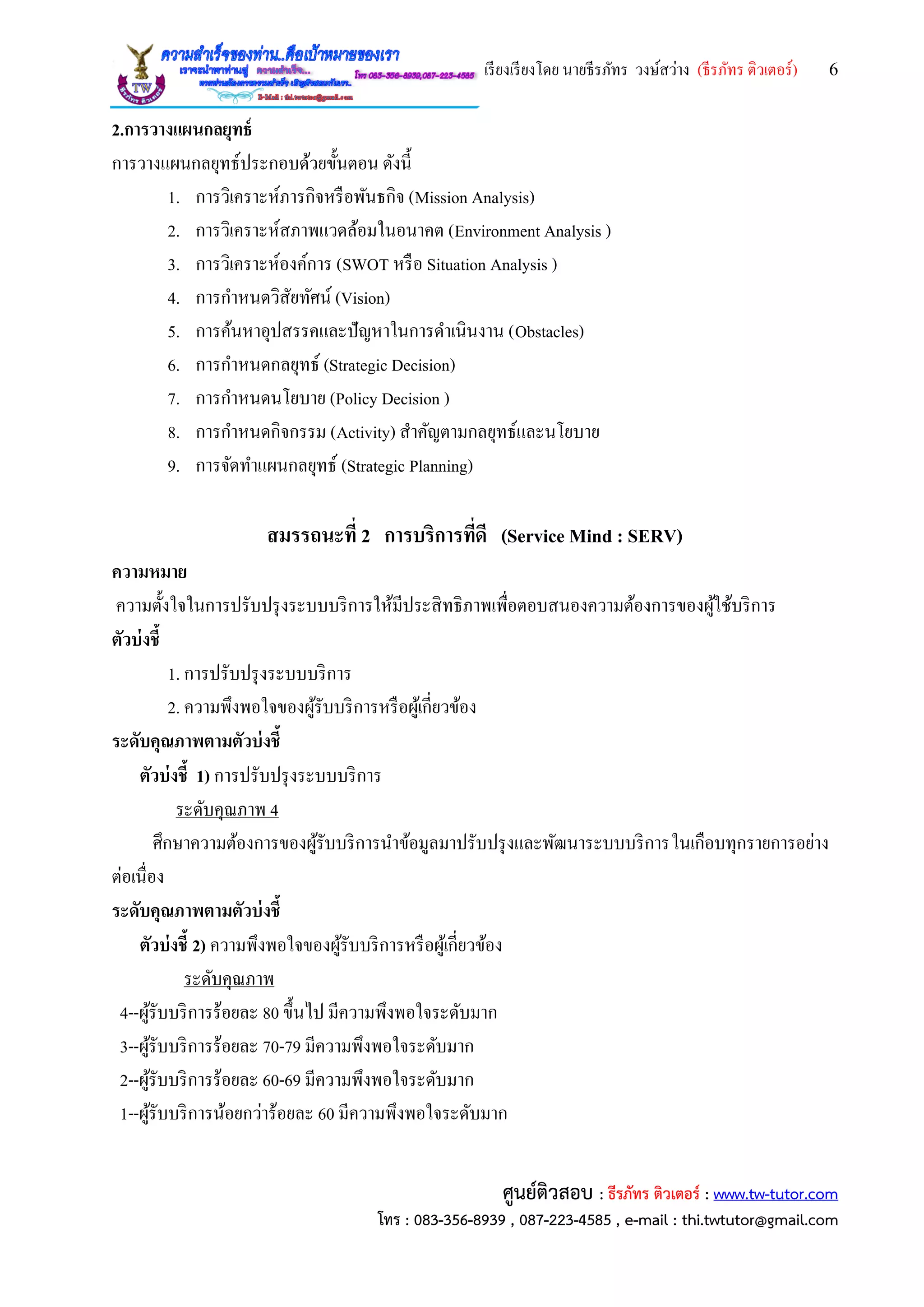 เรียงเรียงโดย นายธีรภัทร วงษ์สว่าง (ธีรภัทร ติวเตอร์) 6
ศูนย์ติวสอบ : ธีรภัทร ติวเตอร์ : www.tw-tutor.com
โทร : 083-356-8939 , 087-223-4585 , e-mail : thi.twtutor@gmail.com
2.การวางแผนกลยุทธ์
การวางแผนกลยุทธ์ประกอบด้วยขั้นตอน ดังนี้
1. การวิเคราะห์ภารกิจหรือพันธกิจ (Mission Analysis)
2. การวิเคราะห์สภาพแวดล้อมในอนาคต (Environment Analysis )
3. การวิเคราะห์องค์การ (SWOT หรือ Situation Analysis )
4. การกาหนดวิสัยทัศน์ (Vision)
5. การค้นหาอุปสรรคและปัญหาในการดาเนินงาน (Obstacles)
6. การกาหนดกลยุทธ์ (Strategic Decision)
7. การกาหนดนโยบาย (Policy Decision )
8. การกาหนดกิจกรรม (Activity) สาคัญตามกลยุทธ์และนโยบาย
9. การจัดทาแผนกลยุทธ์ (Strategic Planning)
สมรรถนะที่ 2 การบริการที่ดี (Service Mind : SERV)
ความหมาย
ความตั้งใจในการปรับปรุงระบบบริการให้มีประสิทธิภาพเพื่อตอบสนองความต้องการของผู้ใช้บริการ
ตัวบ่งชี้
1. การปรับปรุงระบบบริการ
2. ความพึงพอใจของผู้รับบริการหรือผู้เกี่ยวข้อง
ระดับคุณภาพตามตัวบ่งชี้
ตัวบ่งชี้ 1) การปรับปรุงระบบบริการ
ระดับคุณภาพ 4
ศึกษาความต้องการของผู้รับบริการนาข้อมูลมาปรับปรุงและพัฒนาระบบบริการในเกือบทุกรายการอย่าง
ต่อเนื่อง
ระดับคุณภาพตามตัวบ่งชี้
ตัวบ่งชี้ 2) ความพึงพอใจของผู้รับบริการหรือผู้เกี่ยวข้อง
ระดับคุณภาพ
4--ผู้รับบริการร้อยละ 80 ขึ้นไป มีความพึงพอใจระดับมาก
3--ผู้รับบริการร้อยละ 70-79 มีความพึงพอใจระดับมาก
2--ผู้รับบริการร้อยละ 60-69 มีความพึงพอใจระดับมาก
1--ผู้รับบริการน้อยกว่าร้อยละ 60 มีความพึงพอใจระดับมาก
 