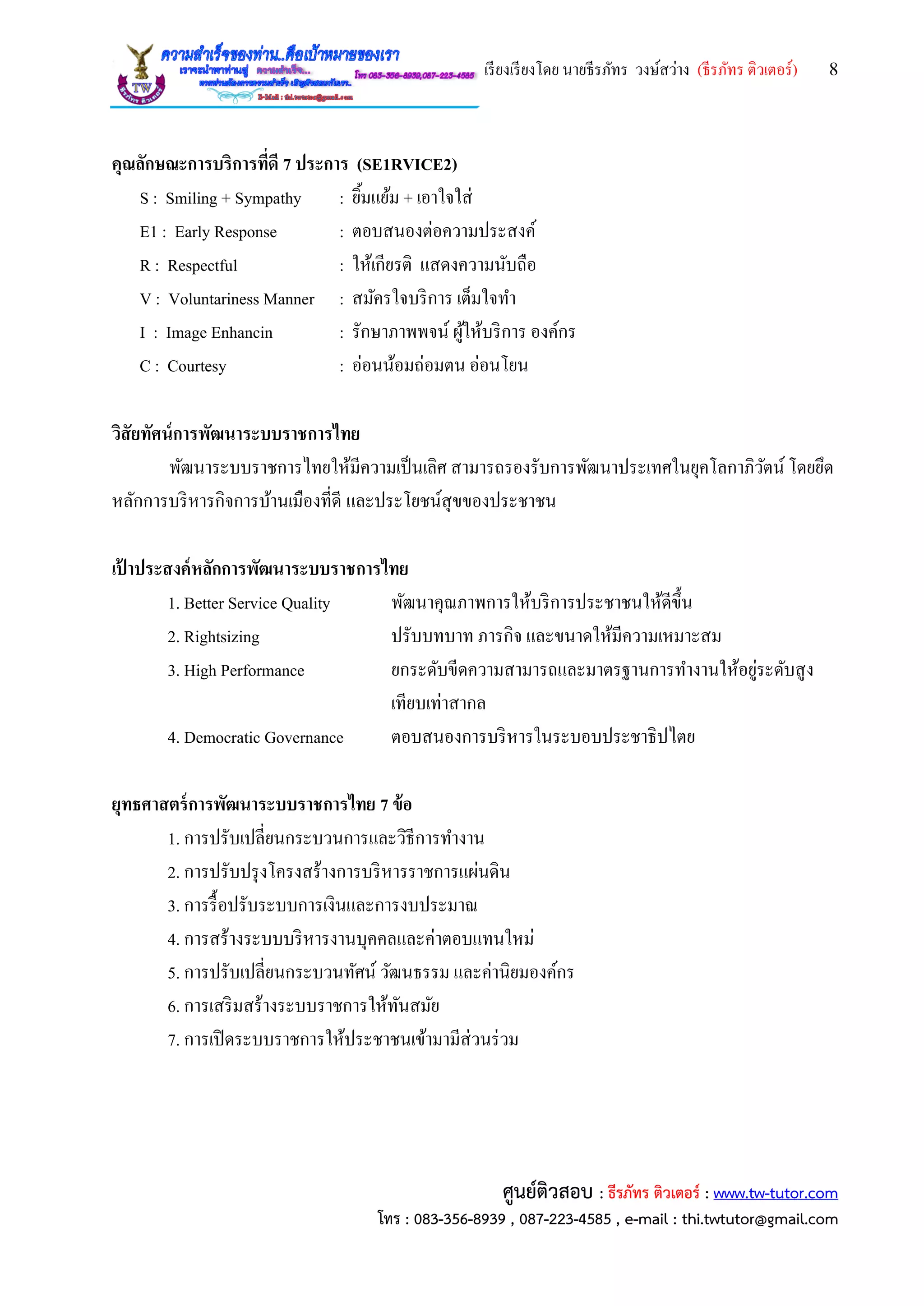 เรียงเรียงโดย นายธีรภัทร วงษ์สว่าง (ธีรภัทร ติวเตอร์) 8
ศูนย์ติวสอบ : ธีรภัทร ติวเตอร์ : www.tw-tutor.com
โทร : 083-356-8939 , 087-223-4585 , e-mail : thi.twtutor@gmail.com
คุณลักษณะการบริการที่ดี 7 ประการ (SE1RVICE2)
S : Smiling + Sympathy : ยิ้มแย้ม + เอาใจใส่
E1 : Early Response : ตอบสนองต่อความประสงค์
R : Respectful : ให้เกียรติ แสดงความนับถือ
V : Voluntariness Manner : สมัครใจบริการ เต็มใจทา
I : Image Enhancin : รักษาภาพพจน์ ผู้ให้บริการ องค์กร
C : Courtesy : อ่อนน้อมถ่อมตน อ่อนโยน
วิสัยทัศน์การพัฒนาระบบราชการไทย
พัฒนาระบบราชการไทยให้มีความเป็นเลิศ สามารถรองรับการพัฒนาประเทศในยุคโลกาภิวัตน์ โดยยึด
หลักการบริหารกิจการบ้านเมืองที่ดี และประโยชน์สุขของประชาชน
เป้ าประสงค์หลักการพัฒนาระบบราชการไทย
1. Better Service Quality พัฒนาคุณภาพการให้บริการประชาชนให้ดีขึ้น
2. Rightsizing ปรับบทบาท ภารกิจ และขนาดให้มีความเหมาะสม
3. High Performance ยกระดับขีดความสามารถและมาตรฐานการทางานให้อยู่ระดับสูง
เทียบเท่าสากล
4. Democratic Governance ตอบสนองการบริหารในระบอบประชาธิปไตย
ยุทธศาสตร์การพัฒนาระบบราชการไทย 7 ข้อ
1. การปรับเปลี่ยนกระบวนการและวิธีการทางาน
2. การปรับปรุงโครงสร้างการบริหารราชการแผ่นดิน
3. การรื้อปรับระบบการเงินและการงบประมาณ
4. การสร้างระบบบริหารงานบุคคลและค่าตอบแทนใหม่
5. การปรับเปลี่ยนกระบวนทัศน์ วัฒนธรรม และค่านิยมองค์กร
6. การเสริมสร้างระบบราชการให้ทันสมัย
7. การเปิดระบบราชการให้ประชาชนเข้ามามีส่วนร่วม
 