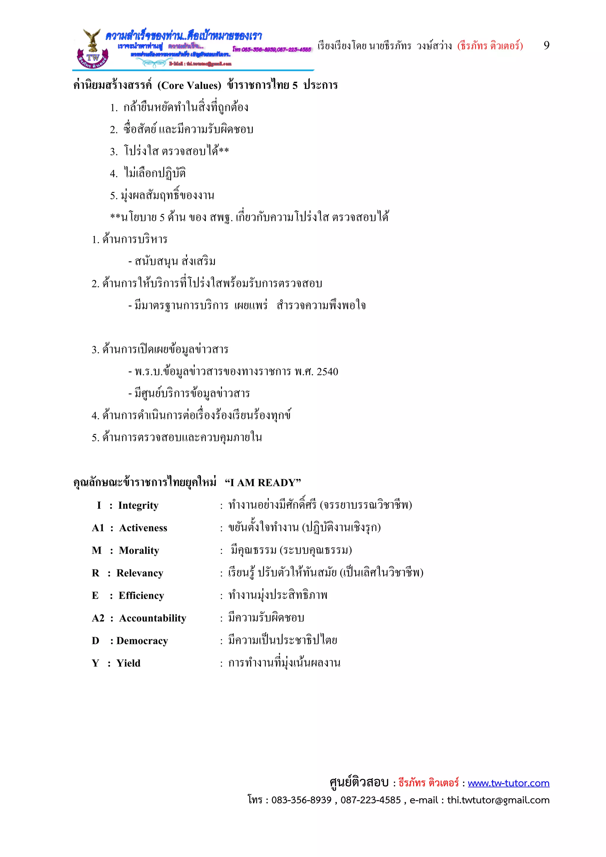 เรียงเรียงโดย นายธีรภัทร วงษ์สว่าง (ธีรภัทร ติวเตอร์) 9
ศูนย์ติวสอบ : ธีรภัทร ติวเตอร์ : www.tw-tutor.com
โทร : 083-356-8939 , 087-223-4585 , e-mail : thi.twtutor@gmail.com
ค่านิยมสร้างสรรค์ (Core Values) ข้าราชการไทย 5 ประการ
1. กล้ายืนหยัดทาในสิ่งที่ถูกต้อง
2. ซื่อสัตย์และมีความรับผิดชอบ
3. โปร่งใส ตรวจสอบได้**
4. ไม่เลือกปฏิบัติ
5. มุ่งผลสัมฤทธิ์ของงาน
**นโยบาย 5 ด้าน ของ สพฐ. เกี่ยวกับความโปร่งใส ตรวจสอบได้
1. ด้านการบริหาร
- สนับสนุน ส่งเสริม
2. ด้านการให้บริการที่โปร่งใสพร้อมรับการตรวจสอบ
- มีมาตรฐานการบริการ เผยแพร่ สารวจความพึงพอใจ
3. ด้านการเปิดเผยข้อมูลข่าวสาร
- พ.ร.บ.ข้อมูลข่าวสารของทางราชการ พ.ศ. 2540
- มีศูนย์บริการข้อมูลข่าวสาร
4. ด้านการดาเนินการต่อเรื่องร้องเรียนร้องทุกข์
5. ด้านการตรวจสอบและควบคุมภายใน
คุณลักษณะข้าราชการไทยยุคใหม่ “I AM READY”
I : Integrity : ทางานอย่างมีศักดิ์ศรี (จรรยาบรรณวิชาชีพ)
A1 : Activeness : ขยันตั้งใจทางาน (ปฏิบัติงานเชิงรุก)
M : Morality : มีคุณธรรม (ระบบคุณธรรม)
R : Relevancy : เรียนรู้ ปรับตัวให้ทันสมัย (เป็นเลิศในวิชาชีพ)
E : Efficiency : ทางานมุ่งประสิทธิภาพ
A2 : Accountability : มีความรับผิดชอบ
D : Democracy : มีความเป็นประชาธิปไตย
Y : Yield : การทางานที่มุ่งเน้นผลงาน
 