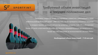 Требуемый объем инвестиций
и текущее положение дел
Проведено закрытое альфа-тестирование совместно с крупнейшей в мире
любительской футбольной лигой – ЛФЛ Москвы. Были проверены основные гипотезы
и скорректирован дальнейший вектор развития продукта. Сайт lfl.ru объединяет
более 20 тысяч спортсменов Москвы. Достигнуты предварительные договоренности с
более чем 200 компании на использование системы Финт.
Необходимый объем инвестиций – 7-10 млн руб.
 