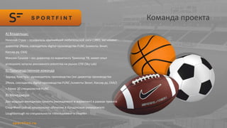Команда проекта
А) Владельцы:
Николай Страх – основатель крупнейшей любительской лиги СЗФО, экс-клиент
директор 2Nova, совладетель digital-производства FUNC (клиенты Зенит,
Кассир.ру, СКА)
Максим Сушков – экс-директор по маркетингу Триколор ТВ, имеет опыт
успешного запуска рекламного агентства на рынок СПб (Sky Lab)
Б) Производственная команда
Эдуард Христусь - руководитель производства (экс-директор производства
2Nova, совладелец digital-производства FUNC /клиенты Зенит, Кассир.ру, СКА/)
+ более 20 специалистов FUNC
В) Менеджеры
Два ведущих менеджера проекта (менеджмент и маркетинг) в рамках проекта
СпортФинт сейчас заканчивают обучение в Лондонском университете
Loughborough по специальности «Менеджмент в спорте»
 