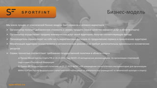 Бизнес-модель
Мы взяли лучшее от классической бизнес-модели SaaS сервисов и сетевого маркетинга
 Организатор получает добавленную стоимость к своему продукту (новое качество оказания услуг в области спорта)
 Организатор осуществляет продажу коммерческих услуг своей аудитории, получая соответствующую выгоду
 Производитель сервиса берет на себя часть маркетинговых расходов по продвижению сервиса и привлечению аудитории
 Монетизация аудитории осуществляется в автоматическом режиме и не требует дополнительны временных и человеческих
ресурсов
 Сервис полностью соответствует требования государственной политики в области спорта
а) Приказ Министерства спорта РФ от 24.10.2012 года №325 «О методических рекомендациях по организации спортивной
подготовки в Российской Федерации
б) Приказ ФС Государственной статистики от 23.11.2012 №562 «Об утверждении статистического инструментария для организации
МИНСПОРТом России федерального статистического наблюдения за деятельностью учреждений по физической культуре и спорту)
 