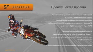 Преимущества проекта
Проект имеет сразу несколько отличительных особенностей:
1. Сильная и профессиональная команда
В команду входят: основатель крупнейшей футбольной
любительской лиги СПб, экс-директор по маркетингу Триколор ТВ,
директор по digital-производству студии FUNC.
2. Наличие широкого набора бизнес-сервисов
Само по себе статистика не является продуктом. Продукт –
интегрированный и адаптированный под любительский спорт
набор бизнес-сервисов
3. Четкое понимание и глубокая продуманность монетизации проекта
 