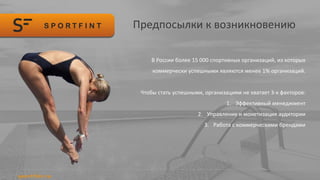 Предпосылки к возникновению
В России более 15 000 спортивных организаций, из которых
коммерчески успешными являются менее 1% организаций.
Чтобы стать успешными, организациям не хватает 3-х факторов:
1. Эффективный менеджмент
2. Управление и монетизация аудитории
3. Работа с коммерческими брендами
 