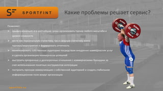 Какие проблемы решает сервис?
Позволяет:
 профессионально и в кратчайшие сроки организовать турнир любого масштаба и
уровня сложности
 вести как персональную статистику, так и сводную статистику всего
турнира/мероприятия и формировать отчетность
 монетизировать собственную аудиторию посредством внедрения коммерческих услуг
и сделать организацию коммерчески успешной
 выстроить прозрачные и долгосрочные отношения с коммерческими брендами за
счет использования понятных инструментов интеграции
 построить прочную коммуникацию с собственной аудиторией и создать стабильное
информационное поле вокруг организации
 