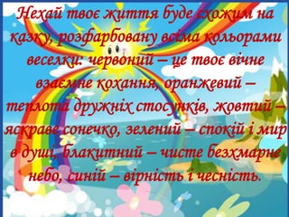 Досягнення,результатиНехай твоє життя буде схожим на
казку, розфарбовану всіма кольорами
веселки: червоний – це твоє вічне
взаємне кохання, оранжевий –
теплота дружніх стосунків, жовтий –
яскраве сонечко, зелений – спокій і мир
в душі, блакитний – чисте безхмарне
небо, синій – вірність і чесність.
 