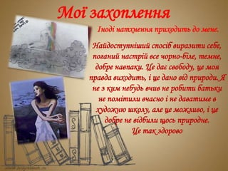 Мої захоплення
Іноді натхнення приходить до мене.
Найдоступніший спосіб виразити себе,
поганий настрій все чорно-біле, темне,
добре навпаки. Це дає свободу, це моя
правда виходить, і це дано від природи. Я
не з ким небудь вчив не робити батьки
не помітили вчасно і не даватиме в
художню школу, але це можливо, і це
добре не відбили щось природне.
Це так здорово
 