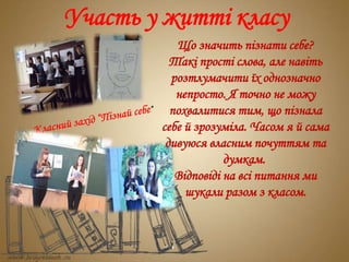 Участь у житті класу
Що значить пізнати себе?
Такі прості слова, але навіть
розтлумачити їх однозначно
непросто. Я точно не можу
похвалитися тим, що пізнала
себе й зрозуміла. Часом я й сама
дивуюся власним почуттям та
думкам.
Відповіді на всі питання ми
шукали разом з класом.
 