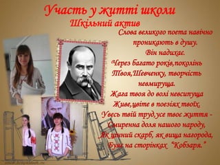 Участь у житті школи
Шкільний актив
Слова великого поета навічно
проникають в душу.
Він надихає.
Через багато років,поколінь
Твоя,Шевченку, творчість
невмируща.
Жага твоя до волі невсипуща
Живе,цвіте в поезіях твоїх.
Увесь твій труд,усе твоє життя -
Смиренна доля нашого народу,
Як цінний скарб, як вища нагорода,
Буяє на сторінках “Кобзаря.”
 