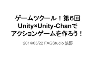 ゲームツクール！第６回
Unity×Unity-Chanで
アクションゲームを作ろう！
2014/05/22 FAGStudio 浅野
 