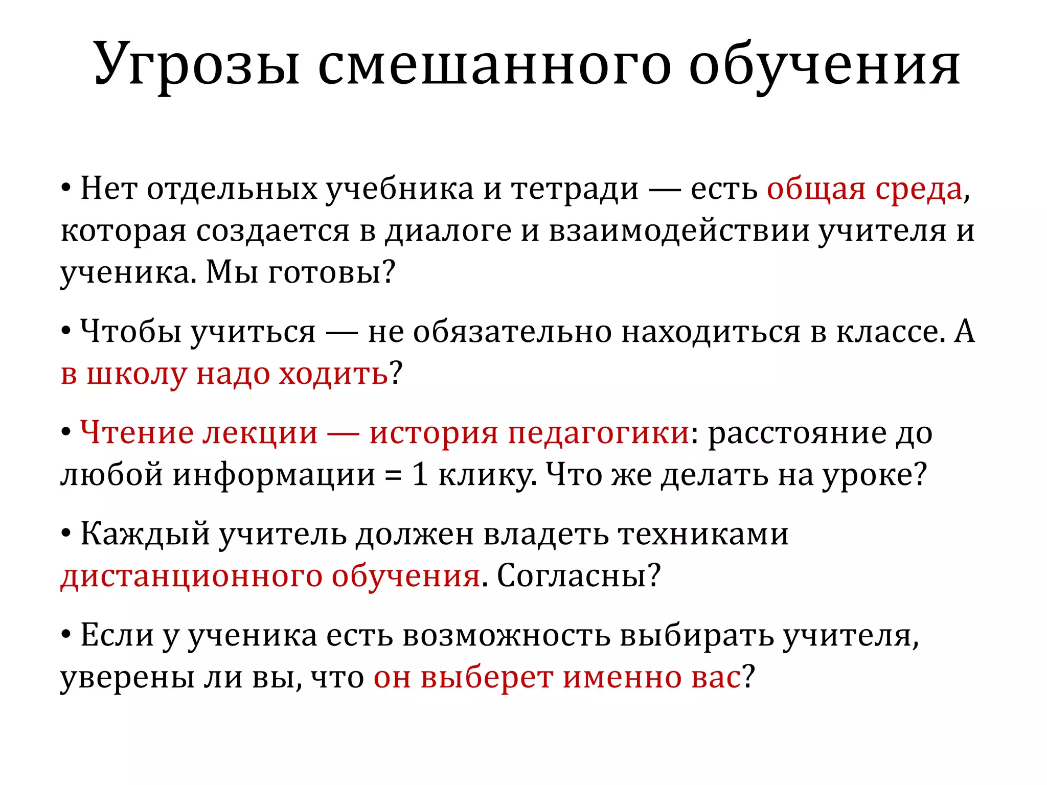 Угрозы смешанного обучения
• Нет отдельных учебника и тетради — есть общая среда,
которая создается в диалоге и взаимодействии учителя и
ученика. Мы готовы?
• Чтобы учиться — не обязательно находиться в классе. А
в школу надо ходить?
• Чтение лекции — история педагогики: расстояние до
любой информации = 1 клику. Что же делать на уроке?
• Каждый учитель должен владеть техниками
дистанционного обучения. Согласны?
• Если у ученика есть возможность выбирать учителя,
уверены ли вы, что он выберет именно вас?
 