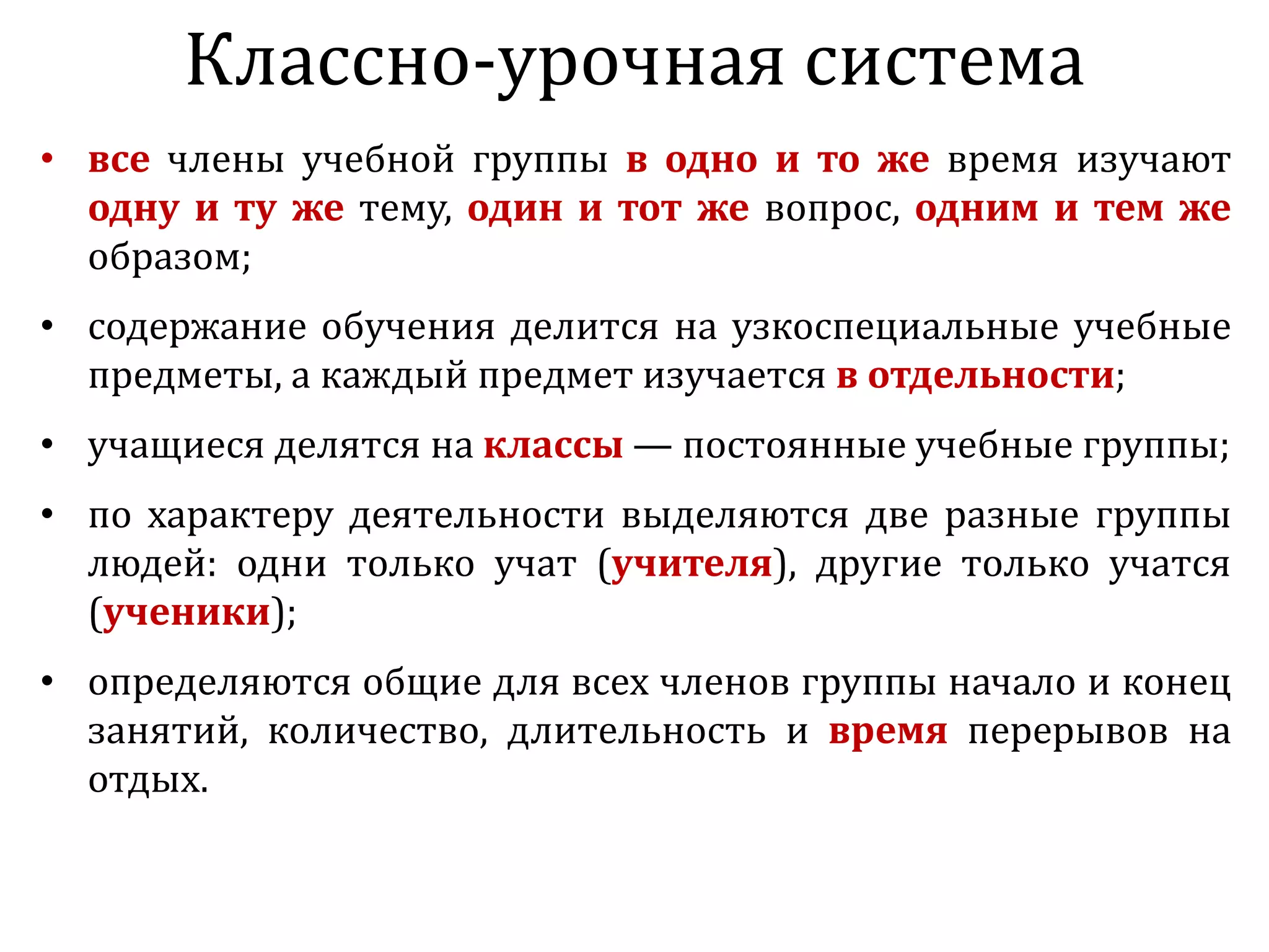 • все члены учебной группы в одно и то же время изучают
одну и ту же тему, один и тот же вопрос, одним и тем же
образом;
• содержание обучения делится на узкоспециальные учебные
предметы, а каждый предмет изучается в отдельности;
• учащиеся делятся на классы — постоянные учебные группы;
• по характеру деятельности выделяются две разные группы
людей: одни только учат (учителя), другие только учатся
(ученики);
• определяются общие для всех членов группы начало и конец
занятий, количество, длительность и время перерывов на
отдых.
Классно-урочная система
 