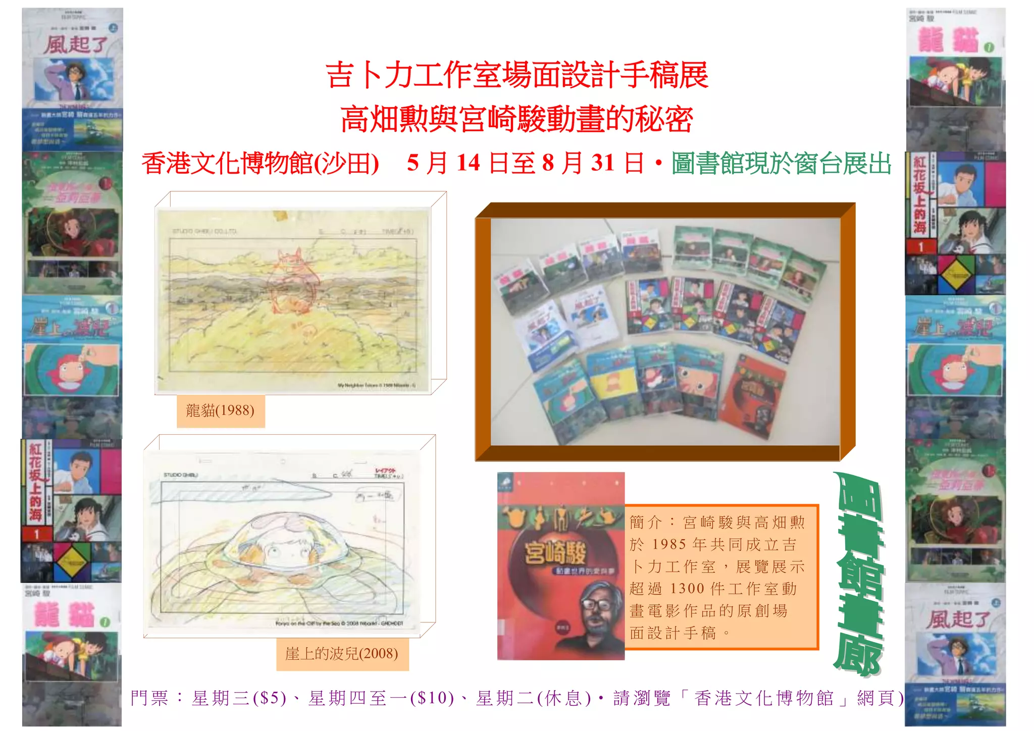 吉卜力工作室場面設計手稿展
高畑勲與宮崎駿動畫的秘密
香港文化博物館(沙田) 5 月 14 日至 8 月 31 日‧圖書館現於窗台展出
簡 介 ： 宮 崎 駿 與 高 畑 勲
於 1985 年 共 同 成 立 吉
卜 力 工 作 室 ， 展 覽 展 示
超 過 1300 件 工 作 室 動
畫 電 影 作 品 的 原 創 場
面 設 計 手 稿 。
門 票 ： 星 期 三 ($5)、 星 期 四 至 一 ($10)、 星 期 二 (休 息 )‧ 請 瀏 覽 「 香 港 文 化 博 物 館 」 網 頁 )
龍貓(1988)
崖上的波兒(2008)
 