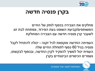 ‫מוסמכים‬ ‫שכר‬ ‫לחשבי‬ ‫השתלמות‬
‫חדשה‬ ‫פנסיה‬ ‫בקרן‬
‫החיים‬ ‫של‬ ‫לותק‬ ‫בכפוף‬ ‫הצבירה‬ ‫את‬ ‫מחלקים‬
‫זוג‬ ‫לבת‬ ‫ונפתחת‬ ,‫הפירוד‬ ‫בעת‬ ‫השופט‬ ‫המשותפים/קביעת‬
‫המחולקת‬ ‫הצבירה‬ ‫עם‬ ‫חדשה‬ ‫פנסיה‬ ‫קרן‬ ‫לשעבר‬
‫לקבל‬ ‫להתחיל‬ ‫יכולה‬ - ‫זקנה‬ ‫לגיל‬ ‫מוקפאת‬ ‫החדשה‬ ‫העמיתה‬
‫בגיל‬ ‫פנסיה‬60‫שלה‬ ‫החיים‬ ‫לתוחלת‬ ‫כפוף‬
,‫לבקשתו‬ ‫ובכפוף‬ ,‫החדשה‬ ‫לקרן‬ ‫להפקיד‬ ‫למשיך‬ ‫יכול‬ ‫העמית‬
‫בקרן‬ ‫הביטוחיים‬ ‫הכיסויים‬ ‫נשמרים‬
 