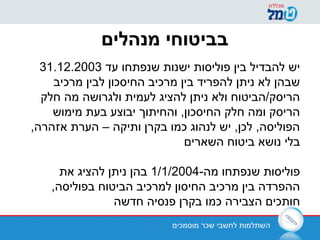 ‫מוסמכים‬ ‫שכר‬ ‫לחשבי‬ ‫השתלמות‬
‫מנהלים‬ ‫בביטוחי‬
‫עד‬ ‫שנפתחו‬ ‫ישנות‬ ‫פוליסות‬ ‫בין‬ ‫להבדיל‬ ‫יש‬31.12.2003
‫מרכיב‬ ‫לבין‬ ‫החיסכון‬ ‫מרכיב‬ ‫בין‬ ‫להפריד‬ ‫ניתן‬ ‫לא‬ ‫שבהן‬
‫חלק‬ ‫מה‬ ‫ולגרושה‬ ‫לעמית‬ ‫להציג‬ ‫ניתן‬ ‫ולא‬ ‫הריסק/הביטוח‬
‫מימוש‬ ‫בעת‬ ‫יבוצע‬ ‫והחיתוך‬ ,‫החיסכון‬ ‫חלק‬ ‫ומה‬ ‫הריסק‬
,‫אזהרה‬ ‫הערת‬ – ‫ותיקה‬ ‫בקרן‬ ‫כמו‬ ‫לנהוג‬ ‫יש‬ ,‫לכן‬ ,‫הפוליסה‬
‫השארים‬ ‫ביטוח‬ ‫נושא‬ ‫בלי‬
-‫מה‬ ‫שנפתחו‬ ‫פוליסות‬1/1/2004‫את‬ ‫להציג‬ ‫ניתן‬ ‫בהן‬
,‫בפוליסה‬ ‫הביטוח‬ ‫למרכיב‬ ‫החיסון‬ ‫מרכיב‬ ‫בין‬ ‫ההפרדה‬
‫חדשה‬ ‫פנסיה‬ ‫בקרן‬ ‫כמו‬ ‫הצבירה‬ ‫חותכים‬
 