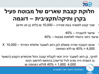 ‫מוסמכים‬ ‫שכר‬ ‫לחשבי‬ ‫השתלמות‬
‫פעיל‬ ‫מבוטח‬ ‫של‬ ‫שארים‬ ‫קצבת‬ ‫חלוקת‬
‫דוגמה‬ – ‫ותיקה/תקציבית‬ ‫בקרן‬
•– ‫פטירה‬ ‫בעת‬ ‫לפנסיה‬ ‫קובע‬ ‫שכר‬10,000(‫חדש‬ ‫זוג‬ ‫בן‬ ‫)ללא‬ ₪
•– ‫להעברה‬ ‫שיעור‬40%
– ‫מבוטח‬ ‫לאלמנת‬ ‫ביטוחי‬ ‫כיסוי‬ ‫שיעור‬40%
•– ‫הפירוד‬ ‫אלמלא‬ ‫לשעבר‬ ‫הזוג‬ ‫לבן‬ ‫משולם‬ ‫שהיה‬ ‫הקצבה‬ ‫סכום‬10,000X
40% = 4,000‫הפחתה‬ ‫ללא‬ ₪
‫)המועד‬ ‫הקובע‬ ‫מהחודש‬ ‫החל‬ ‫קצבה‬ ‫לקבלת‬ ‫זכאי‬ ‫יהיה‬ ‫לשעבר‬ ‫הזוג‬ ‫בן‬ ,‫לפיכך‬
:‫הבא‬ ‫לחישוב‬ ‫בהתאם‬ (‫פרישה‬ ‫לגיל‬ ‫מגיע‬ ‫היה‬ ‫העמית‬ ‫בו‬
4,000X 40% = 1,600₪ ‫הפחתה‬ ‫ללא‬
 