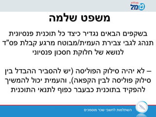‫מוסמכים‬ ‫שכר‬ ‫לחשבי‬ ‫השתלמות‬
‫שלמה‬ ‫משפט‬
‫פנסיונית‬ ‫תוכנית‬ ‫כל‬ ‫כיצד‬ ‫נגדיר‬ ‫הבאים‬ ‫בשקפים‬
‫פס"ד‬ ‫קבלת‬ ‫מרגע‬ ‫העמית/מבוטח‬ ‫צבירת‬ ‫לגבי‬ ‫תנהג‬
‫פנסיוני‬ ‫חסכון‬ ‫חלוקת‬ ‫של‬ ‫לנושא‬
‫בין‬ ‫ההבדל‬ ‫להסביר‬ ‫)יש‬ ‫הפוליסה‬ ‫סילוק‬ ‫יהיה‬ ‫לא‬ –
‫להמשיך‬ ‫יכול‬ ‫והעמית‬ ,(‫הקפאה‬ ‫לבין‬ ‫פוליסה‬ ‫סילוק‬
‫התוכנית‬ ‫לתנאי‬ ‫כפוף‬ ‫כבעבר‬ ‫בתוכנית‬ ‫להפקיד‬
 