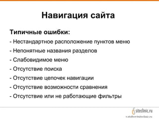 Навигация сайта
Типичные ошибки:
- Нестандартное расположение пунктов меню
- Непонятные названия разделов
- Слабовидимое меню
- Отсутствие поиска
- Отсутствие цепочек навигации
- Отсутствие возможности сравнения
- Отсутствие или не работающие фильтры
 