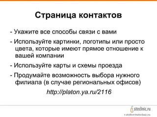 Страница контактов
- Укажите все способы связи с вами
- Используйте картинки, логотипы или просто
цвета, которые имеют прямое отношение к
вашей компании
- Используйте карты и схемы проезда
- Продумайте возможность выбора нужного
филиала (в случае региональных офисов)
http://platon.ya.ru/2116
 