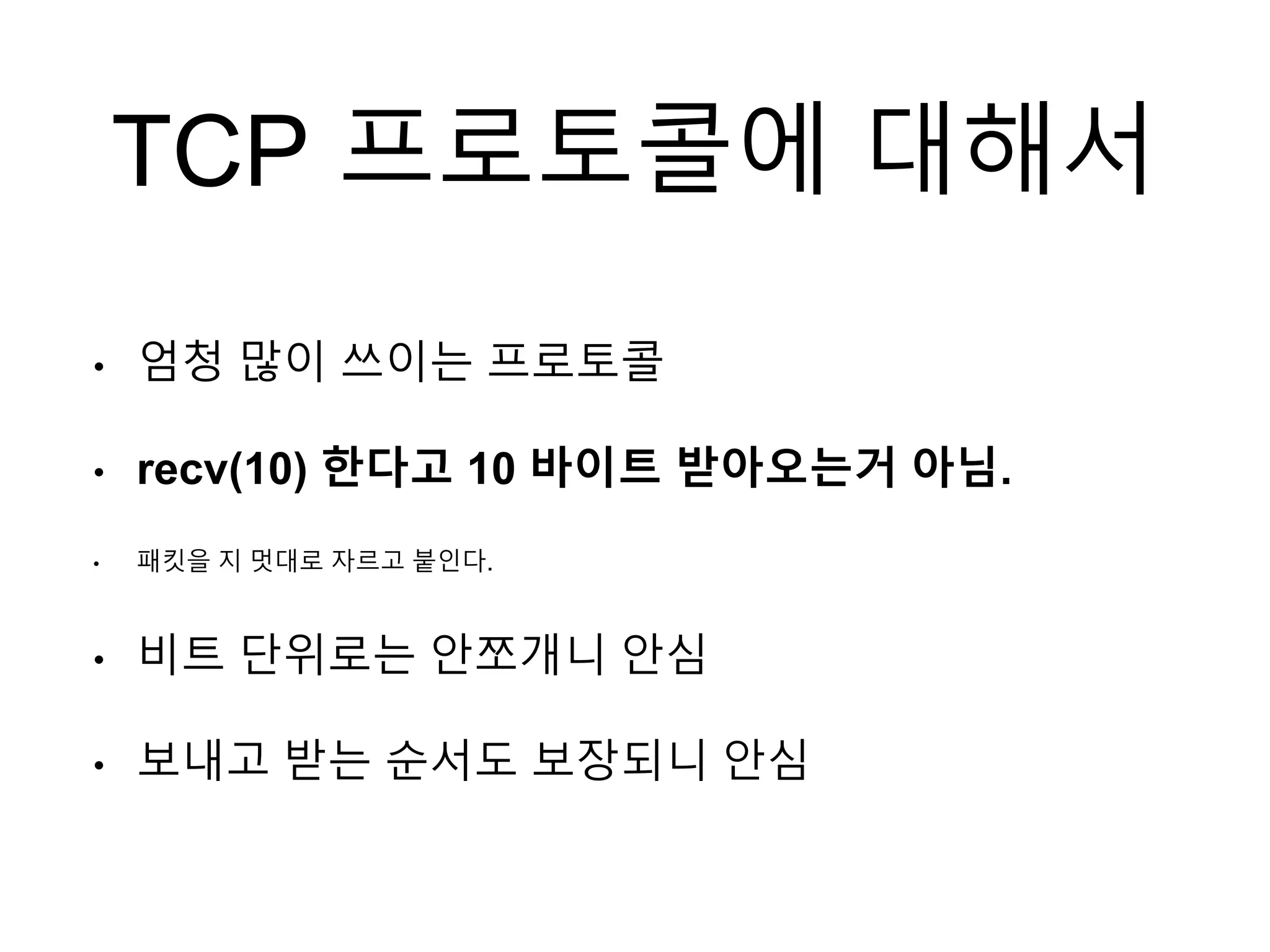 TCP 프로토콜에 대해서
• 엄청 많이 쓰이는 프로토콜
• recv(10) 한다고 10 바이트 받아오는거 아님.
• 패킷을 지 멋대로 자르고 붙인다.
• 비트 단위로는 안쪼개니 안심
• 보내고 받는 순서도 보장되니 안심
 