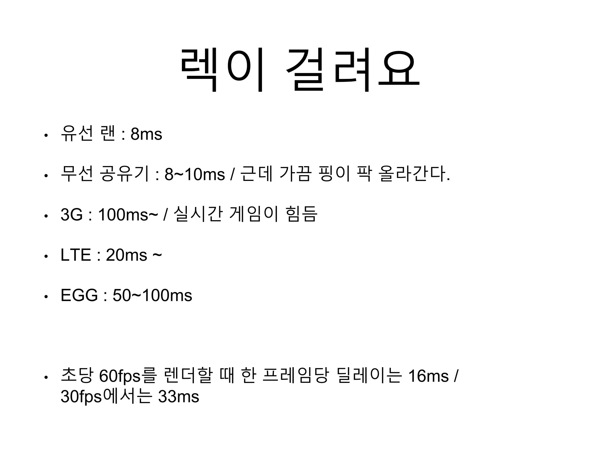 렉이 걸려요
• 유선 랜 : 8ms
• 무선 공유기 : 8~10ms / 근데 가끔 핑이 팍 올라간다.
• 3G : 100ms~ / 실시간 게임이 힘듬
• LTE : 20ms ~
• EGG : 50~100ms
• 초당 60fps를 렌더할 때 한 프레임당 딜레이는 16ms /
30fps에서는 33ms
 