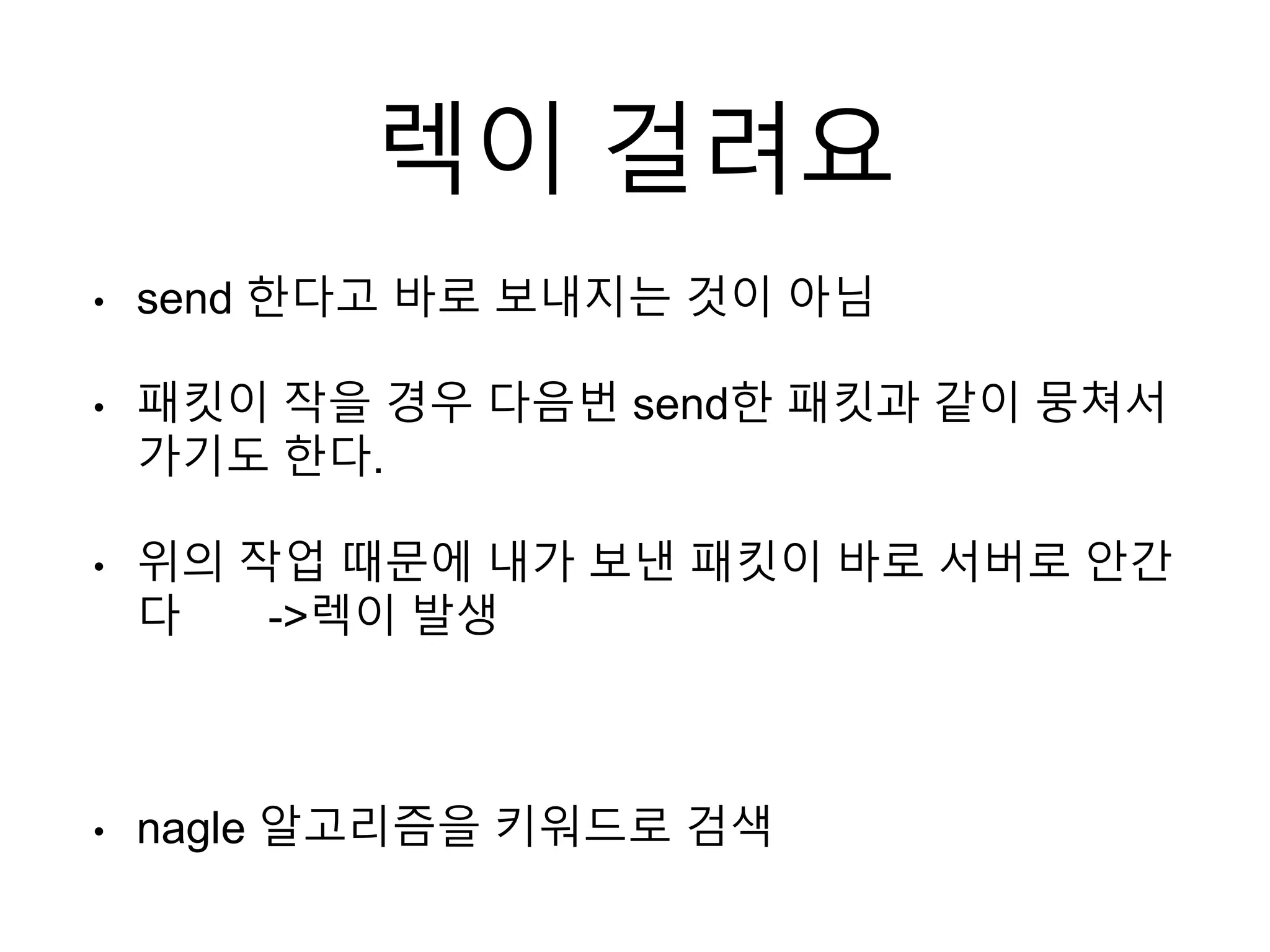 렉이 걸려요
• send 한다고 바로 보내지는 것이 아님
• 패킷이 작을 경우 다음번 send한 패킷과 같이 뭉쳐서
가기도 한다.
• 위의 작업 때문에 내가 보낸 패킷이 바로 서버로 안간
다 ->렉이 발생
• nagle 알고리즘을 키워드로 검색
 