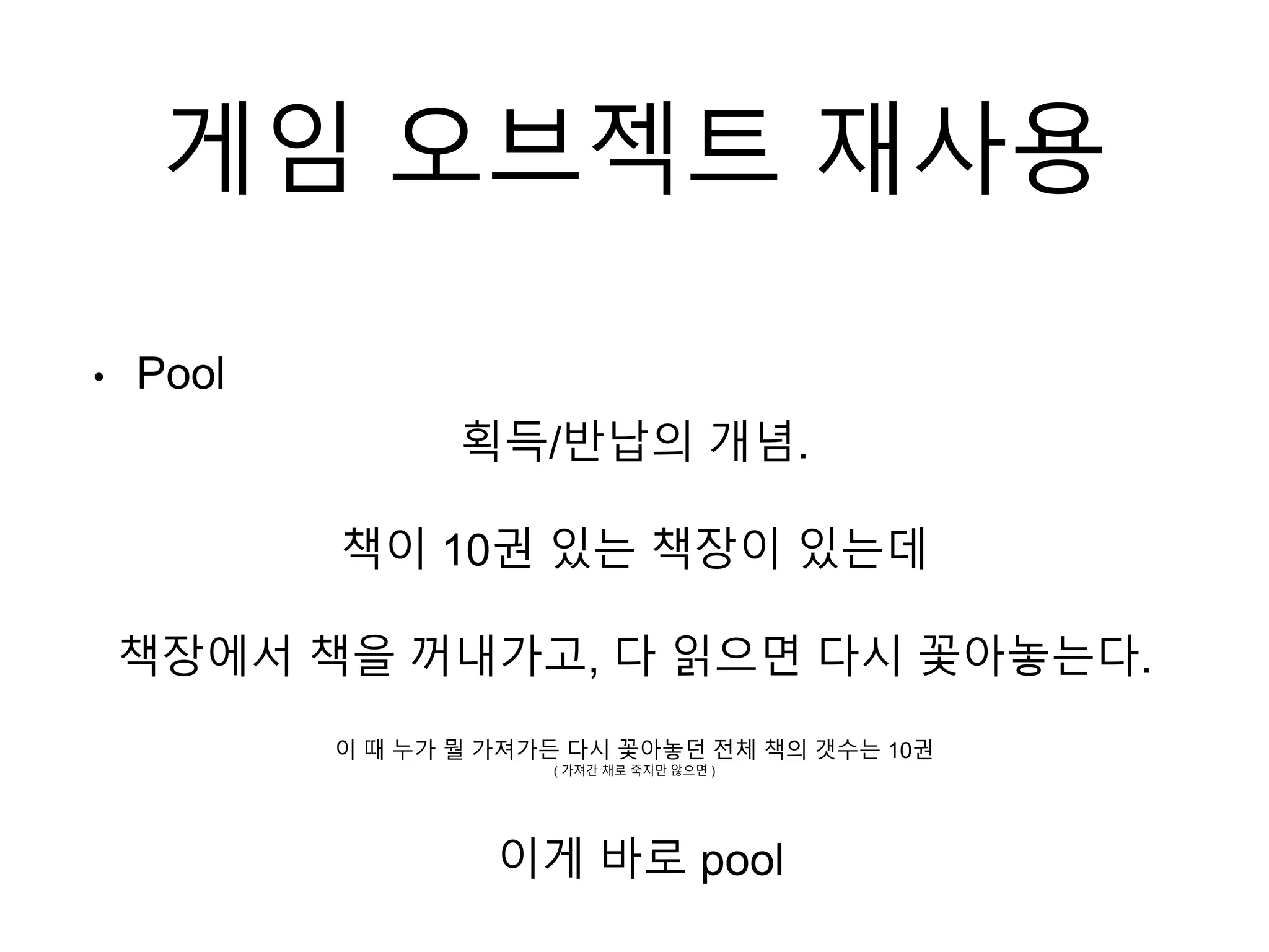 게임 오브젝트 재사용
• Pool
획득/반납의 개념.
책이 10권 있는 책장이 있는데
책장에서 책을 꺼내가고, 다 읽으면 다시 꽃아놓는다.
이 때 누가 뭘 가져가든 다시 꽃아놓던 전체 책의 갯수는 10권
( 가져간 채로 죽지만 않으면 )
이게 바로 pool
 