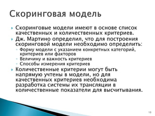  Скоринговые модели имеют в основе список
качественных и количественных критериев.
 Дж. Мартино определил, что для построения
скоринговой модели необходимо определить:
◦ Форму модели с указанием конкретных категорий,
критериев или факторов
◦ Величину и важность критериев
◦ Способы измерения критериев
 Количественные критерии могут быть
напрямую учтены в модели, но для
качественных критериев необходима
разработка системы их трансляции в
количественные показатели для высчитывания.
13
 