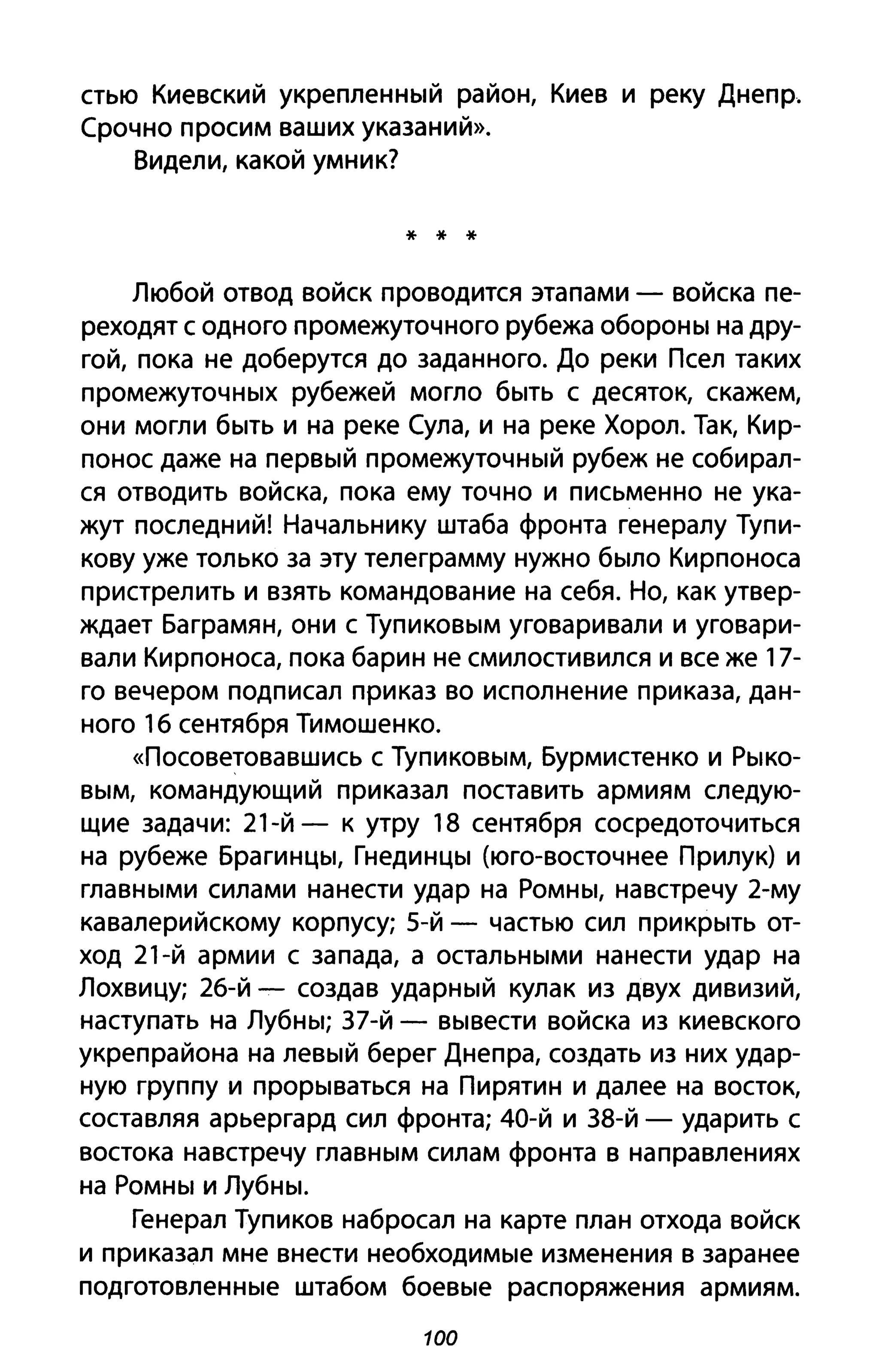 стью Киевский укрепленный район, Киев и реку Днепр.
Срочно просим ваших указаний».
Видели, какой умник?
* * *
Любой отвод войск проводится этапами - войска пе­
реходят с одного промежуточного рубежа обороны на дру­
гой, пока не доберутся до заданного. До реки Псел таких
промежуточных рубежей могло быть с десяток, скажем,
они могли быть и на реке Сула, и на реке Хорол. Так, Кир­
понос даже на первый промежуточный рубеж не собирал­
ся отводить войска, пока ему точно и письменно не ука­
жут последний! Начальнику штаба фронта генералу Тупи­
кову уже только за эту телеграмму нужно было Кирпоноса
пристрелить и взять командование на себя. Но, как утвер­
ждает Баграмян, они с Тупиковым уговаривали и уговари­
вали Кирпоноса, пока барин не смилостивился и все же 17-
го вечером подписал приказ во исполнение приказа, дан­
ного 16 сентября Тимошенко.
«Посоветовавшись с Тупиковым, Бурмистенко и Рыко­
вым, командующий приказал поставить армиям следую­
щие задачи: 21-й - к утру 18 сентября сосредоточиться
на рубеже Брагинцы, Гнединцы (юго-восточнее Прилук) и
главными силами нанести удар на Ромны, навстречу 2-му
кавалерийскому корпусу; 5-й - частью сил прикрыть от­
ход 21-й армии с запада, а остальными нанести удар на
Лохвицу; 26-й - создав ударный кулак из двух дивизий,
наступать на Лубны; 37-й - вывести войска из киевского
укрепрайона на левый берег Днепра, создать из них удар­
ную группу и прорываться на Пирятин и далее на восток,
составляя арьергард сил фронта; 40-й и 38-й - ударить с
востока навстречу главным силам фронта в направлениях
на Ромны и Лубны.
Генерал Тупиков набросал на карте план отхода войск
и приказал мне внести необходимые изменения в заранее
подготовленные штабом боевые распоряжения армиям.
100
 