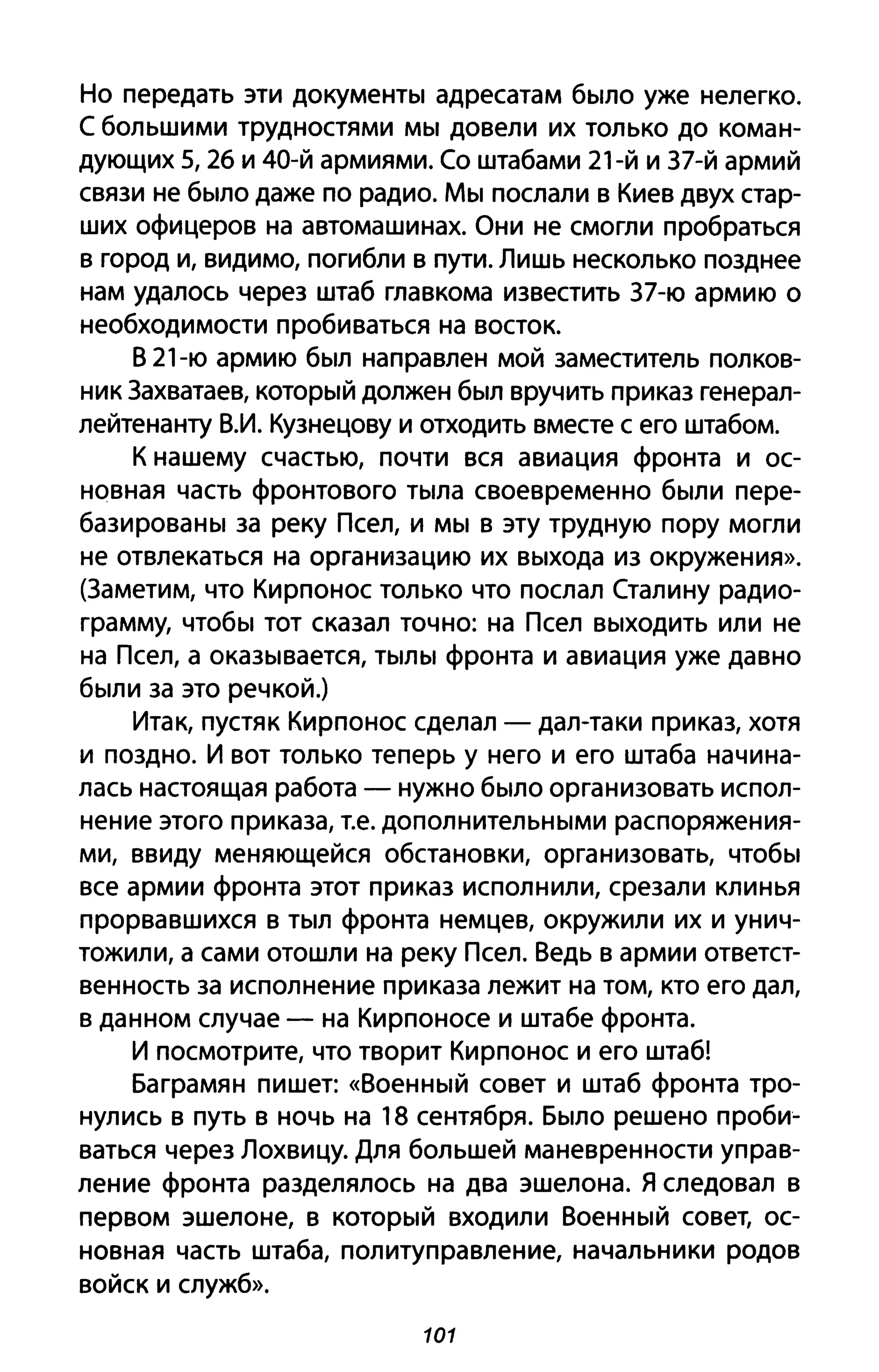 Но передать эти документы адресатам было уже нелегко.
С большими трудностями мы довели их только до коман­
дующих 5, 26 и 40-й армиями. Со штабами 21-й и З7-й армий
связи не было даже по радио. Мы послали в Киев двух стар­
ших офицеров на автомашинах. Они не смогли пробраться
в город и, видимо, погибли в пути. Лишь несколько позднее
нам удалось через штаб главкома известить З7-ю армию о
необходимости пробиваться на восток.
В 21-ю армию был направлен мой заместитель полков­
ник Захватаев, который должен был вручить приказ генерал­
лейтенанту В.И. Кузнецову и отходить вместе с его штабом.
К нашему счастью, почти вся авиация фронта и ос­
новная часть фронтового тыла своевременно были пере­
базированы за реку Псел, и мы в эту трудную пору могли
не отвлекаться на организацию их выхода из окружения».
(Заметим, что Кирпонос только что послал Сталину радио­
грамму, чтобы тот сказал точно: на Псел выходить или не
на Псел, а оказывается, тылы фронта и авиация уже давно
были за это речкой.)
Итак, пустяк Кирпонос сделал - дал-таки приказ, хотя
и поздно. И вот только теперь у него и его штаба начина­
лась настоящая работа - нужно было организовать испол­
нение этого приказа, Т.е. дополнительными распоряжения­
ми, ввиду меняющейся обстановки, организовать, чтобы
все армии фронта этот приказ исполнили, срезали клинья
прорвавшихся в тыл фронта немцев, окружили их и унич­
тожили, а сами отошли на реку Псел. Ведь в армии ответст­
венность за исполнение приказа лежит на том, кто его дал,
в данном случае - на Кирпоносе и штабе фронта.
И посмотрите, что творит Кирпонос и его штаб!
Баграмян пишет: «Военный совет и штаб фронта тро­
нулись в путь В ночь на 18 сентября. Было решено проби­
ваться через Лохвицу. Для большей маневренности управ­
ление фронта разделялось на два эшелона. Я следовал в
первом эшелоне, в который входили Военный совет, ос­
новная часть штаба, политуправление, начальники родов
войск и служб».
101
 