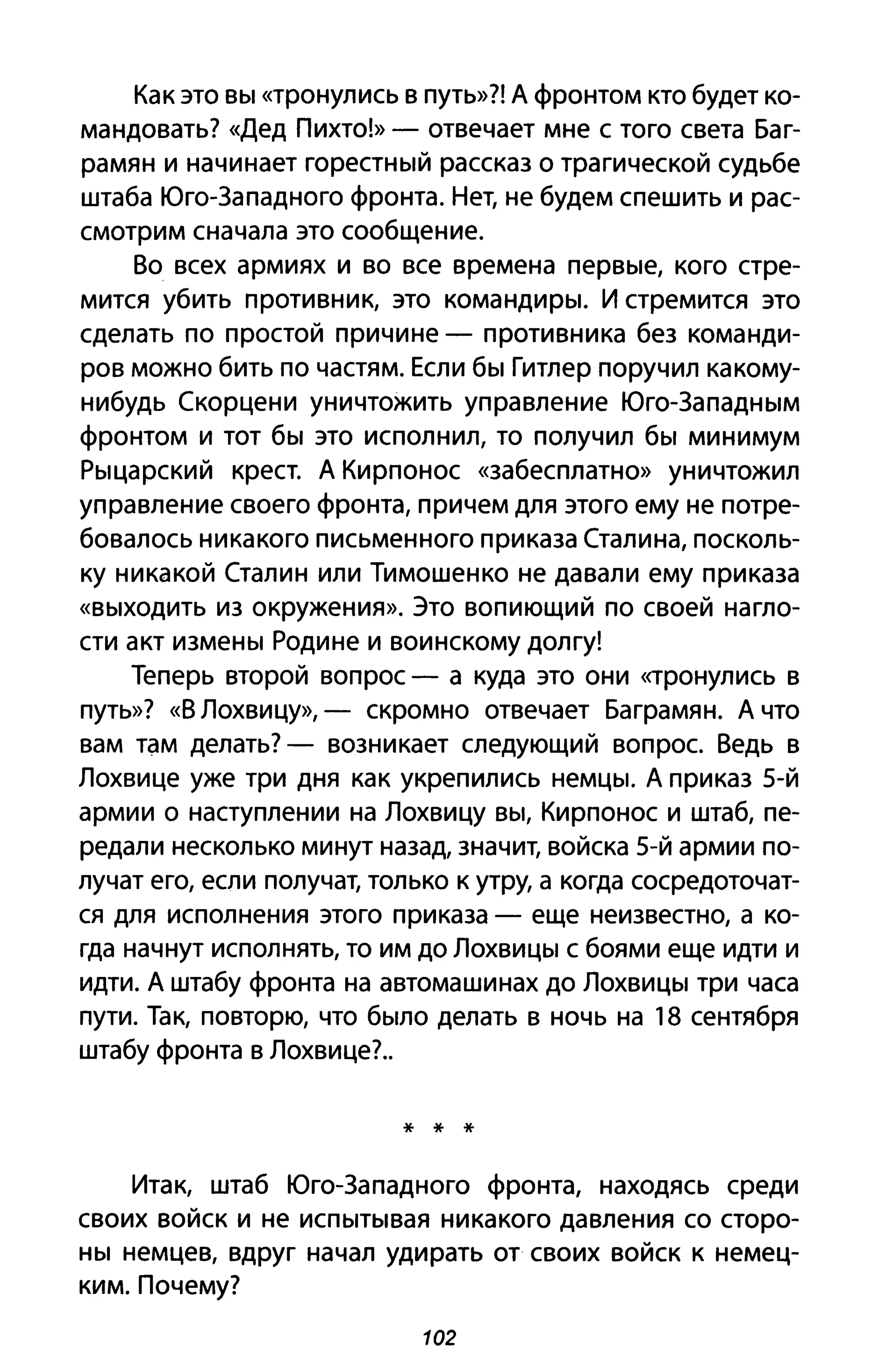 Как это вы «тронулись В путь»?! А фронтом кто будет ко­
мандовать? «Дед Пихто!» - отвечает мне с того света Баг­
рамян и начинает горестный рассказ о трагической судьбе
штаба Юго-Западного фронта. Нет, не будем спешить и рас­
смотрим сначала это сообщение.
Во всех армиях и во все времена первые, кого стре­
мится убить противник, это командиры. И стремится это
сделать по простой причине - противника без команди­
ров можно бить по частям. Если бы Гитлер поручил какому­
нибудь Скорцени уничтожить управление Юго-Западным
фронтом и тот бы это исполнил, то получил бы минимум
Рыцарский крест. А Кирпонос «забесплатно» уничтожил
управление своего фронта, причем для этого ему не потре­
бовалось никакого письменного приказа Сталина, посколь­
ку никакой Сталин или Тимошенко не давали ему приказа
«выходить из окружения». Это вопиющий по своей нагло­
сти акт измены Родине и воинскому долгу!
Теперь второй вопрос - а куда это они <<тронулись В
путь»? «В Лохвицу», - скромно отвечает Баграмян. А что
вам там делать? - возникает следующий вопрос. Ведь в
Лохвице уже три дня как укрепились немцы. А приказ 5-й
армии о наступлении на Лохвицу вы, Кирпонос И штаб, пе­
редали несколько минут назад, значит, войска 5-й армии по­
лучат его, если получат, только к утру, а когда сосредоточат­
ся для исполнения этого приказа - еще неизвестно, а ко­
гда начнут исполнять, то им до Лохвицы С боями еще идти и
идти. А штабу фронта на автомашинах до Лохвицы три часа
пути. Так, повторю, что было делать в ночь на 18 сентября
штабу фронта в Лохвице?.
* * *
Итак, штаб Юго-Западного фронта, находясь среди
своих войск и не испытывая никакого давления со сторо­
ны немцев, вдруг начал удирать от своих войск к немец­
ким. Почему?
102
 