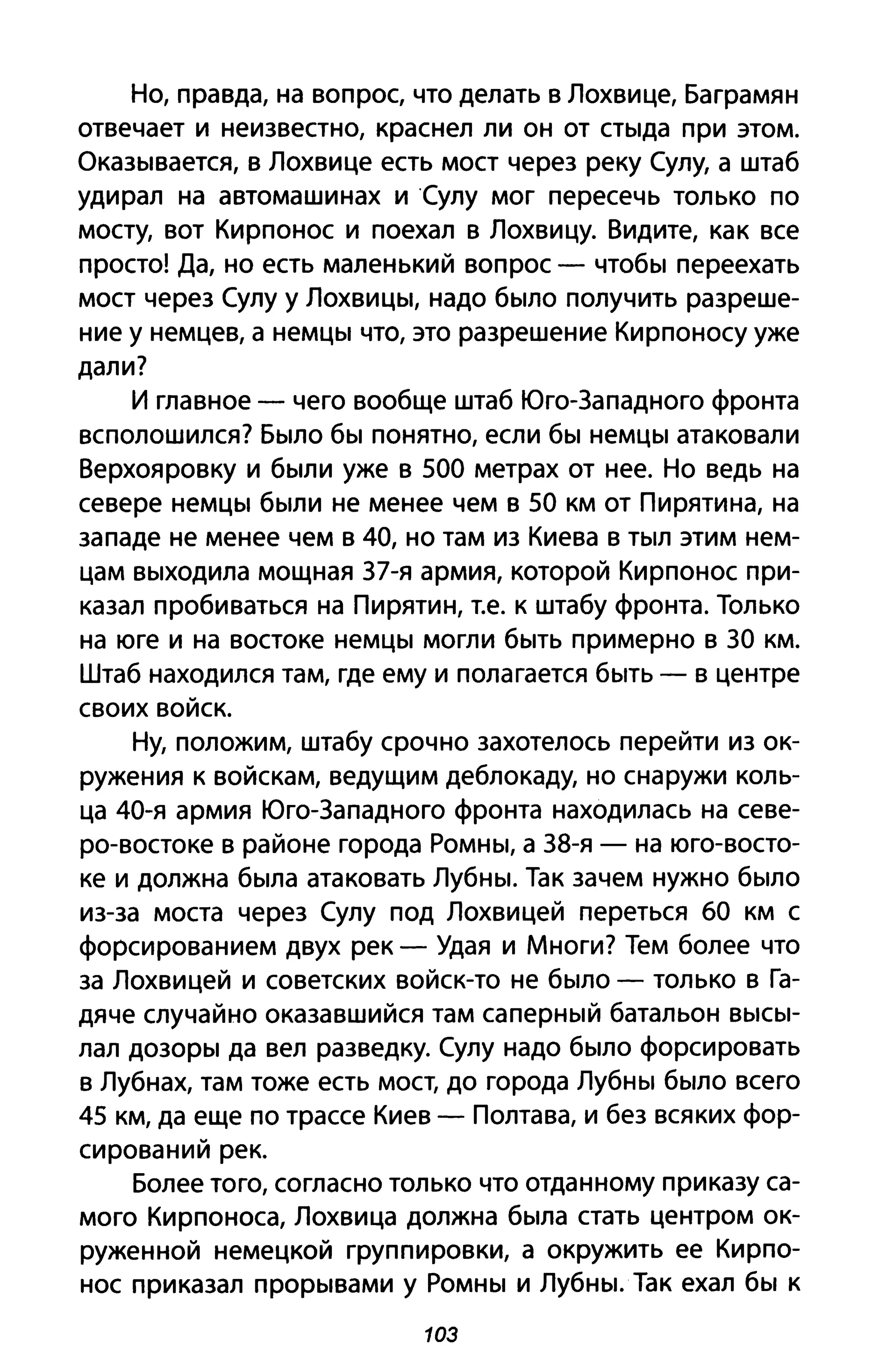 Но, правда, на вопрос, что делать в Лохвице, Баграмян
отвечает и неизвестно, краснел ли он от стыда при этом.
Оказывается, в Лохвице есть мост через реку Сулу, а штаб
удирал на автомашинах иСулу мог пересечь только по
мосту, вот Кирпонос и поехал в Лохвицу. Видите, как все
просто! Да, но есть маленький вопрос - чтобы переехать
мост через Сулу у Лохвицы, надо было получить разреше­
ние у немцев, а немцы что, это разрешение Кирпоносу уже
дали?
И главное - чего вообще штаб Юго-Западного фронта
всполошился? Было бы понятно, если бы немцы атаковали
Верхояровку и были уже в 500 метрах от нее. Но ведь на
севере немцы были не менее чем в 50 км от Пирятина, на
западе не менее чем в 40, но там из Киева в тыл этим нем­
цам выходила мощная 37-я армия, которой Кирпонос при­
казал пробиваться на Пирятин, Т.е. к штабу фронта. Только
на юге и на востоке немцы могли быть примерно в 30 км.
Штаб находился там, где ему и полагается быть - в центре
своих войск.
Ну, положим, штабу срочно захотелось перейти из ок­
ружения к войскам, ведущим деблокаду, но снаружи коль­
ца 40-я армия Юго-Западного фронта находилась на севе­
ро-востоке в районе города Ромны, а 38-я - на юго-восто­
ке и должна была атаковать Лубны. Так зачем нужно было
из-за моста через Сулу под Лохвицей переться 60 км С
форсированием двух рек - Удая и Многи? Тем более что
за Лохвицей и советских войск-то не было - только в Га­
дяче случайно оказавшийся там саперный батальон высы­
лал дозоры да вел разведку. Сулу надо было форсировать
в Лубнах, там тоже есть мост, до города Лубны было всего
45 км, да еще по трассе Киев - Полтава, и без всяких фор­
сирований рек.
Более того, согласно только что отданному приказу са­
мого Кирпоноса, Лохвица должна была стать центром ок­
руженной немецкой группировки, а окружить ее Кирпо­
нос приказал прорывами у Ромны и Лубны. Так ехал бы к
103
 