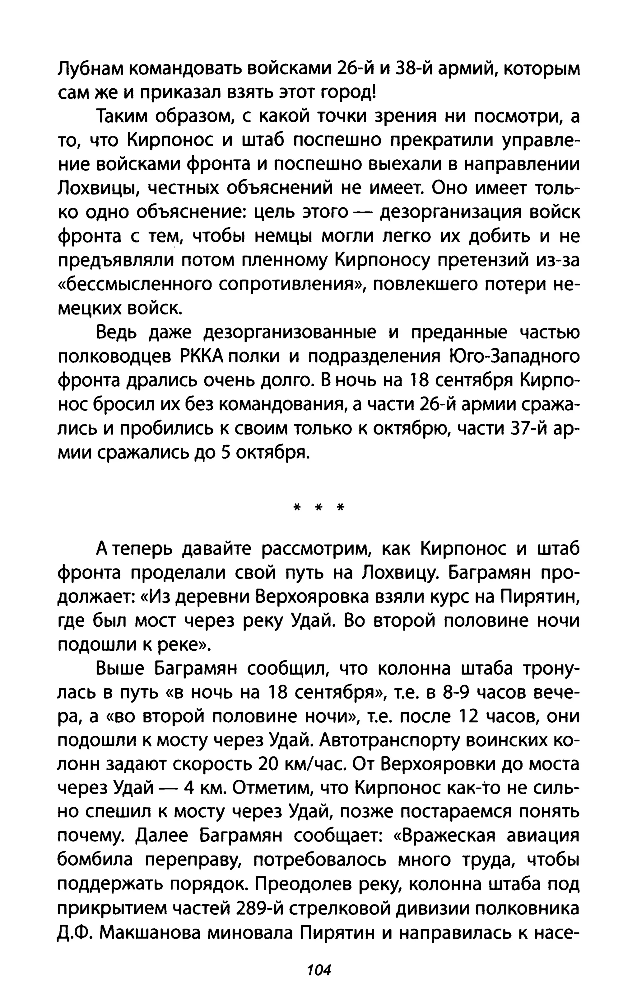 Лубнам командовать войсками 26-й и З8-й армий, которым
сам же и приказал взять этот город!
Таким образом, с какой точки зрения ни посмотри, а
то, что Кирпонос и штаб поспешно прекратили управле­
ние войсками фронта и поспешно выехали в направлении
Лохвицы, честных объяснений не имеет. Оно имеет толь­
ко одно объяснение: цель этого - дезорганизация войск
фронта с тем, чтобы немцы могли легко их добить и не
предъявляли потом пленному Кирпоносу претензий из-за
«бессмысленного сопротивления», повлекшего потери не­
мецких войск.
Ведь даже дезорганизованные и преданные частью
полководцев РККА полки и подразделения Юго-Западного
фронта дрались очень долго. В ночь на 18 сентября Кирпо­
нос бросил их без командования, а части 26-й армии сража­
лись и пробились К своим только к октябрю, части З7-й ар­
мии сражались до 5 октября.
* * *
А теперь давайте рассмотрим, как Кирпонос и штаб
фронта проделали свой путь на Лохвицу. Баграмян про­
должает: «Из деревни Верхояровка взяли курс на Пирятин,
где был мост через реку УдаЙ. Во второй половине ночи
подошли к реке».
Выше Баграмян сообщил, что колонна штаба трону­
лась в путь «в ночь на 18 сентября», т.е. в 8-9 часов вече­
ра, а «во второй половине ночи», т.е. после 12 часов, они
подошли к мосту через УдаЙ. Автотранспорту воинских ко­
лонн задают скорость 20 км/час. От Верхояровки до моста
через Удай - 4 км. Отметим, что Кирпонос как-то не силь­
но спешил к мосту через Удай, позже постараемся понять
почему. Далее Баграмян сообщает: «Вражеская авиация
бомбила переправу, потребовалось много труда, чтобы
поддержать порядок. Преодолев реку, колонна штаба под
прикрытием частей 289-й стрелковой дивизии полковника
Д.Ф. Макшанова миновала Пирятин и направилась к насе-
104
 