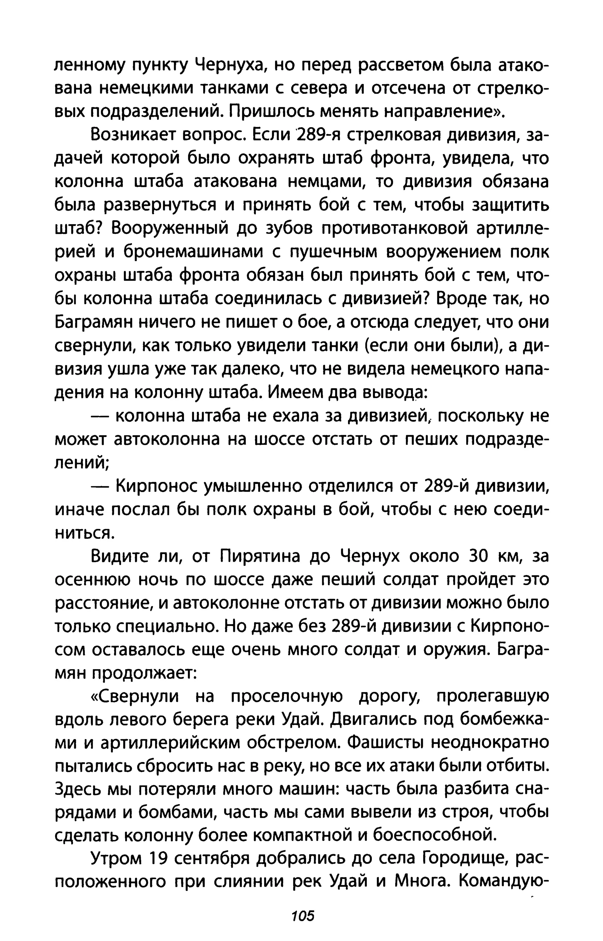 ленному пункту Чернуха, но перед рассветом была атако­
вана немецкими танками с севера и отсечена от стрелко­
вых подразделений. Пришлось менять направление».
Возникает вопрос. Если 289-я стрелковая дивизия, за­
дачей которой было охранять штаб фронта, увидела, что
колонна штаба атакована немцами, то дивизия обязана
была развернуться и принять бой с тем, чтобы защитить
штаб? Вооруженный до зубов противотанковой артилле­
рией и бронемашинами с пушечным вооружением полк
охраны штаба фронта обязан был принять бой с тем, что­
бы колонна штаба соединилась с дивизией? Вроде так, но
Баграмян ничего не пишет о бое, а отсюда следует, что они
свернули, как только увидели танки (если они были), а ди­
визия ушла уже так далеко, что не видела немецкого напа­
дения на колонну штаба. Имеем два вывода:
- колонна штаба не ехала за дивизией, поскольку не
может автоколонна на шоссе отстать от пеших подразде­
лений;
- Кирпонос умышленно отделился от 289-й дивизии,
иначе послал бы полк охраны в бой, чтобы с нею соеди­
ниться.
Видите ли, от Пирятина до Чернух около ЗА км, за
осеннюю ночь по шоссе даже пеший солдат пройдет это
расстояние, и автоколонне отстать от дивизии можно было
только специально. Но даже без 289-й дивизии с Кирпоно­
сом оставалось еще очень много солдат и оружия. Багра­
мян продолжает:
«Свернули на проселочную дорогу, пролегавшую
вдоль левого берега реки УдаЙ. Двигались под бомбежка­
ми и артиллерийским обстрелом. Фашисты неоднократно
пытались сбросить нас в реку, но все их атаки были отбиты.
Здесь мы потеряли много машин: часть была разбита сна­
рядами и бомбами, часть мы сами вывели из строя, чтобы
сделать колонну более компактной и боеспособной.
Утром 19 сентября добрались до села Городище, рас­
положенного при слиянии рек Удай и Многа. Командую-
105
 