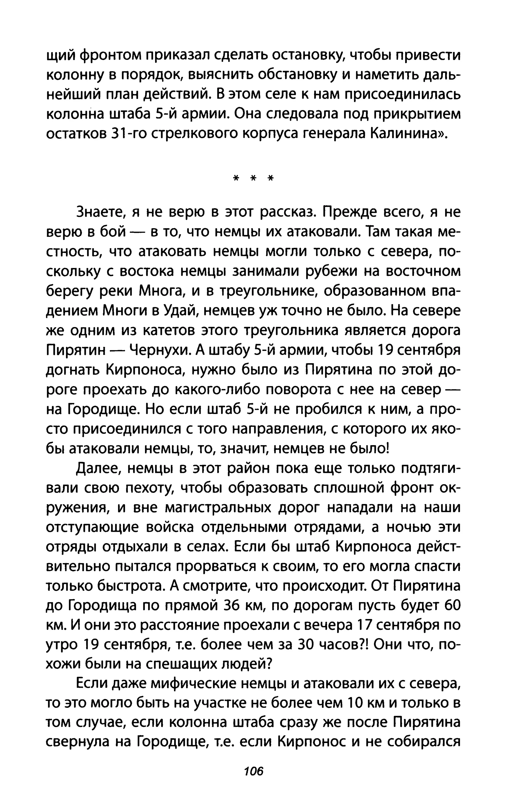 щий фронтом приказал сделать остановку, чтобы привести
колонну в порядок, выяснить обстановку и наметить даль­
нейший план действий. В этом селе к нам присоединилась
колонна штаба 5-й армии. Она следовала под прикрытием
остатков З1-го стрелкового корпуса генерала Калинина».
* * *
Знаете, я не верю в этот рассказ. Прежде всего, я не
верю в бой - в то, что немцы их атаковали. Там такая ме­
стность, что атаковать немцы могли только с севера, по­
скольку с востока немцы занимали рубежи на восточном
берегу реки Многа, и в треугольнике, образованном впа­
дением Многи в Удай, немцев уж точно не было. На севере
же одним из катетов этого треугольника является дорога
Пирятин - Чернухи. А штабу 5-й армии, чтобы 19 сентября
догнать Кирпоноса, нужно было из Пирятина по этой до­
роге проехать до какого-либо поворота с нее на север­
на Городище. Но если штаб 5-й не пробился к ним, а про­
сто присоединился с того направления, с которого их яко­
бы атаковали немцы, то, значит, немцев не было!
Далее, немцы в этот район пока еще только подтяги­
вали свою пехоту, чтобы образовать сплошной фронт ок­
ружения, и вне магистральных дорог нападали на наши
отступающие войска отдельными отрядами, а ночью эти
отряды отдыхали в селах. Если бы штаб Кирпоноса дейст­
вительно пытался прорваться к своим, то его могла спасти
только быстрота. А смотрите, что происходит. От Пирятина
до Городища по прямой Зб км, по дорогам пусть будет ба
км. и они это расстояние проехали с вечера 17 сентября по
утро 19 сентября, Т.е. более чем за ЗА часов?! Они что, по­
хожи были на спешащих людей?
Если даже мифические немцы и атаковали их с севера,
то это могло быть на участке не более чем 10 км И только В
том случае, если колонна штаба сразу же после Пирятина
свернула на Городище, Т.е. если Кирпонос и не собирался
106
 