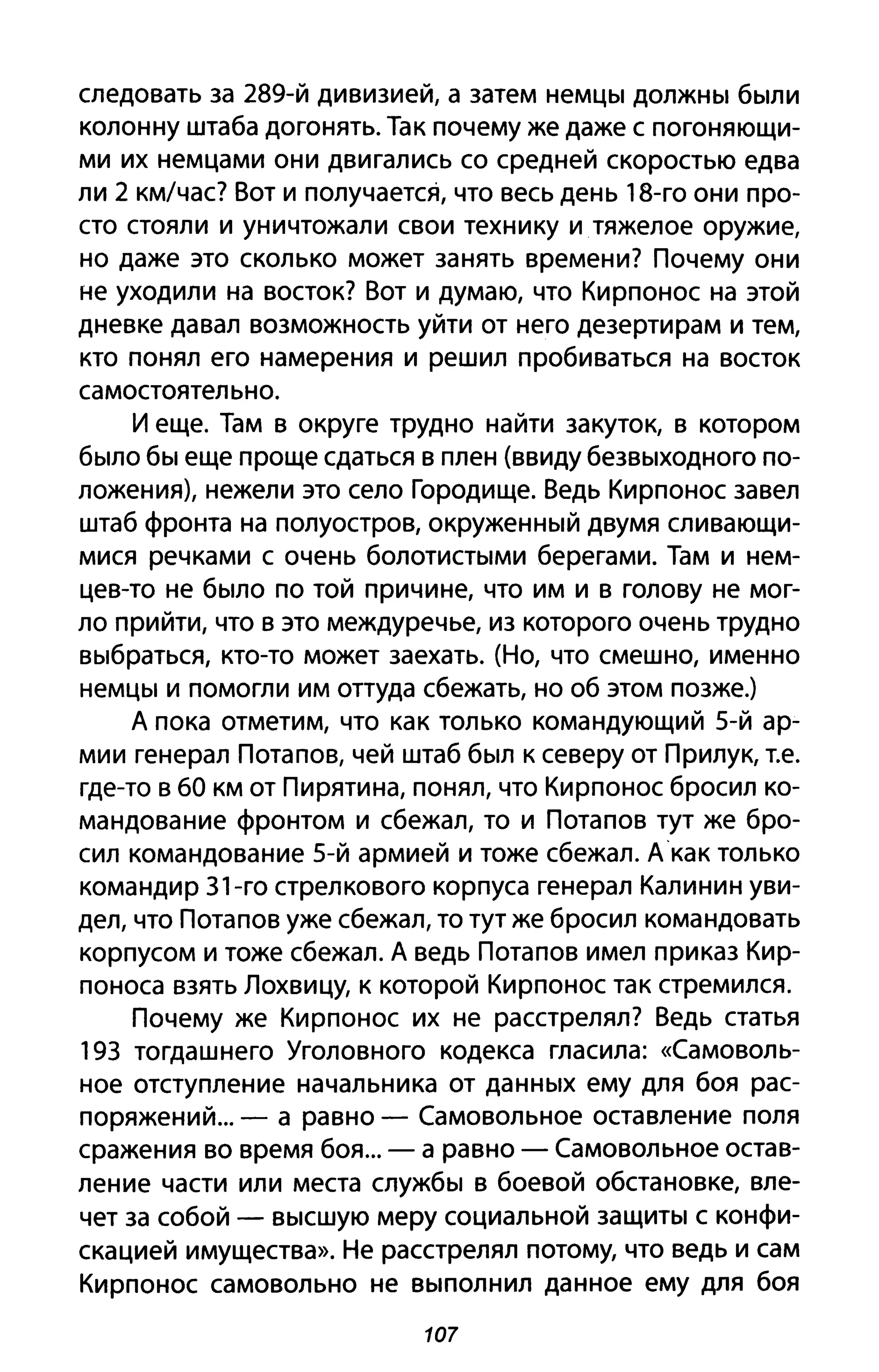 следовать за 289-й дивизией, а затем немцы должны были
колонну штаба догонять. Так почему же даже с погоняющи­
ми их немцами они двигались со средней скоростью едва
ли 2 км/час? Вот и получается, что весь день 18-го они про­
сто стояли и уничтожали свои технику и тяжелое оружие,
но даже это сколько может занять времени? Почему они
не уходили на восток? Вот и думаю, что Кирпонос на этой
дневке давал возможность уйти от него дезертирам и тем,
кто понял его намерения и решил пробиваться на восток
самостоятел ьно.
И еще. Там в округе трудно найти закуток, в котором
было бы еще проще сдаться в плен (ввиду безвыходного по­
ложения), нежели это село Городище. Ведь Кирпонос завел
штаб фронта на полуостров, окруженный двумя сливающи­
мися речками с очень болотистыми берегами. Там и нем­
цев-то не было по той причине, что им и в голову не мог­
ло прийти, что в это междуречье, из которого очень трудно
выбраться, кто-то может заехать. (Но, что смешно, именно
немцы и помогли им оттуда сбежать, но об этом позже.)
А пока отметим, что как только командующий 5-й ар­
мии генерал Потапов, чей штаб был к северу от Прилук, Т.е.
где-то в ба км от Пирятина, понял, что Кирпонос бросил ко­
мандование фронтом и сбежал, то и Потапов тут же бро­
сил командование 5-й армией и тоже сбежал. Акак только
командир 31-го стрелкового корпуса генерал Калинин уви­
дел, что Потапов уже сбежал, то тут же бросил командовать
корпусом и тоже сбежал. А ведь Потапов имел приказ Кир­
поноса взять Лохвицу, к которой Кирпонос так стремился.
Почему же Кирпонос их не расстрелял? Ведь статья
193 тогдашнего Уголовного кодекса гласила: «Самоволь­
ное отступление начальника от данных ему для боя рас­
поряжений... - а равно - Самовольное оставление поля
сражения во время боя... - а равно - Самовольное остав­
ление части или места службы в боевой обстановке, вле­
чет за собой - высшую меру социальной защиты с конфи­
скацией имущества». Не расстрелял потому, что ведь и сам
Кирпонос самовольно не выполнил данное ему для боя
107
 