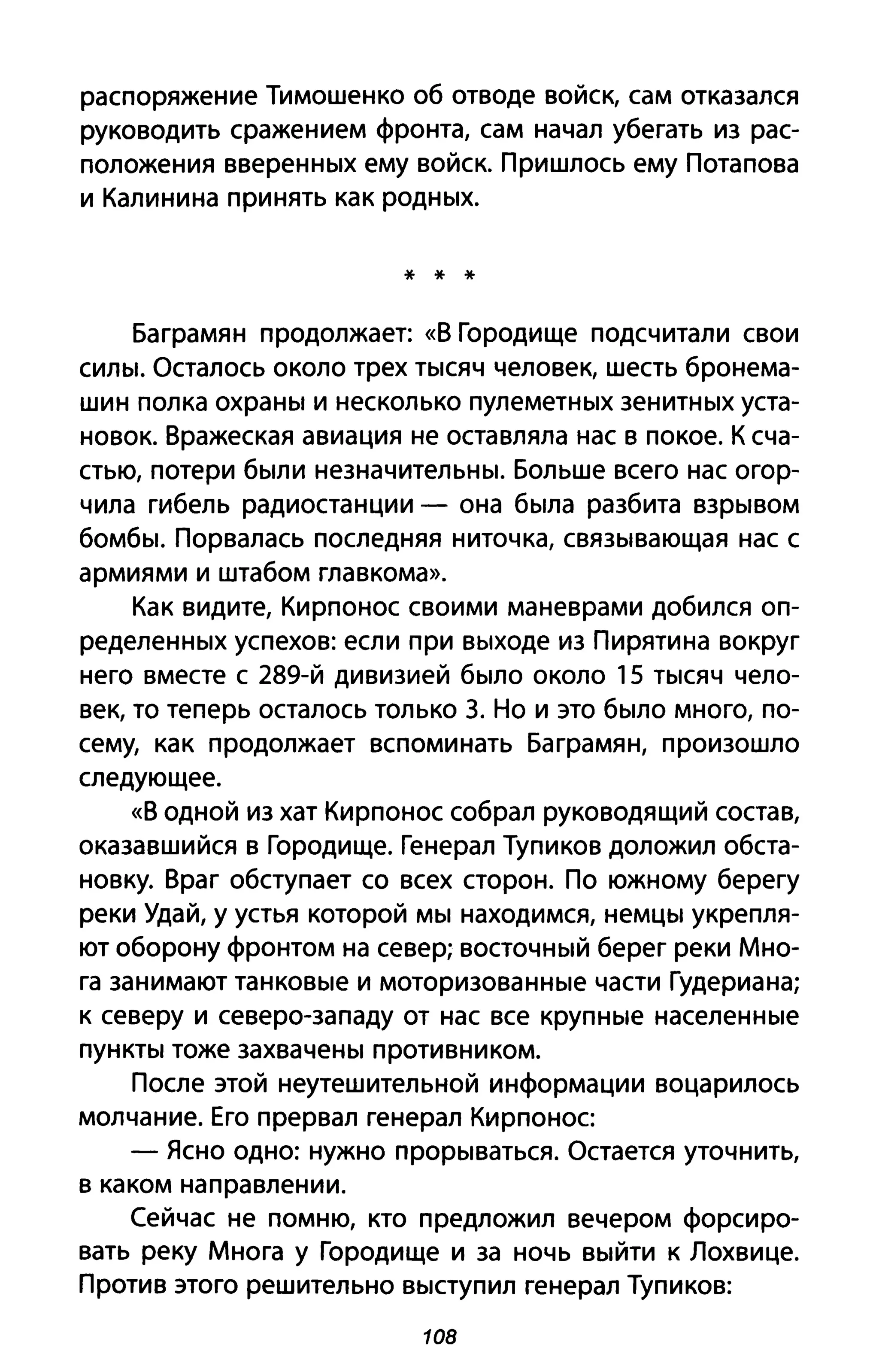 распоряжение Тимошенко об отводе войск, сам отказался
руководить сражением фронта, сам начал убегать из рас­
положения вверенных ему войск. Пришлось ему Потапова
и Калинина принять как родных.
* * *
Баграмян продолжает: «В Городище подсчитали свои
силы. Осталось около трех тысяч человек, шесть бронема­
шин полка охраны и несколько пулеметных зенитных уста­
новок. Вражеская авиация не оставляла нас в покое. К сча­
стью, потери были незначительны. Больше всего нас огор­
чила гибель радиостанции - она была разбита взрывом
бомбы. Порвалась последняя ниточка, связывающая нас с
армиями и штабом главкома».
Как видите, Кирпонос своими маневрами добился оп­
ределенных успехов: если при выходе из Пирятина вокруг
него вместе с 289-й дивизией было около 15 тысяч чело­
век, то теперь осталось только з. Но и это было много, по­
сему, как продолжает вспоминать Баграмян, произошло
следующее.
«В одной из хат Кирпонос собрал руководящий состав,
оказавшийся в Городище. Генерал Тупиков доложил обста­
новку. Враг обступает со всех сторон. По южному берегу
реки Удай, у устья которой мы находимся, немцы укрепля­
ют оборону фронтом на север; восточный берег реки Мно­
га занимают танковые и моторизованные части Гудериана;
к северу и северо-западу от нас все крупные населенные
пункты тоже захвачены противником.
После этой неутешительной информации воцарилось
молчание. Его прервал генерал Кирпонос
- Ясно одно: нужно прорываться. Остается уточнить,
в каком направлении.
Сейчас не помню, кто предложил вечером форсиро­
вать реку Многа у Городище и за ночь выйти к Лохвице.
Против этого решительно выступил генерал Тупиков:
108
 
