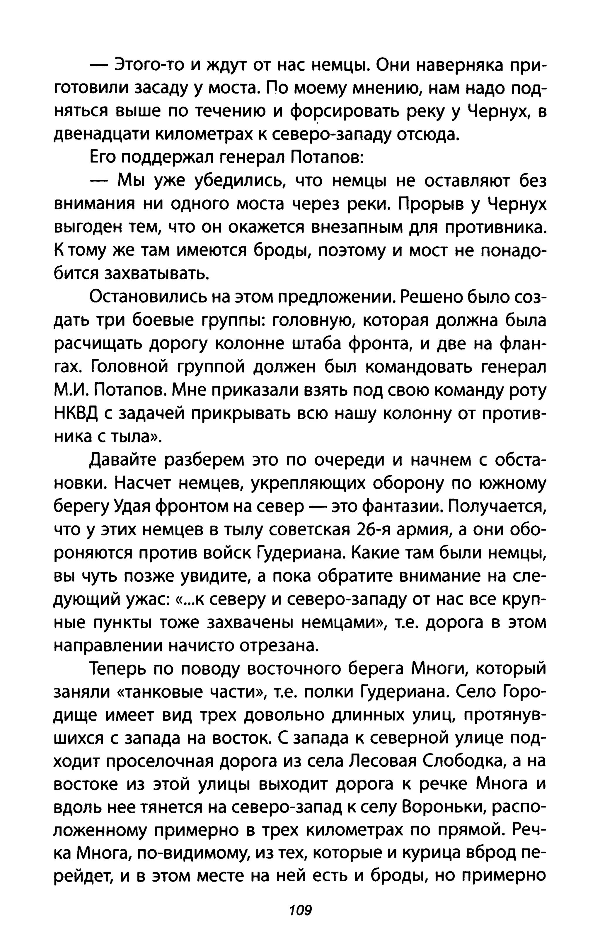 - Этого-то и ждут от нас немцы. Они наверняка при­
готовили засаду у моста. По моему мнению, нам надо под­
няться выше по течению и форсировать реку у Чернух, в
двенадцати километрах к северо-западу отсюда.
Его поддержал генерал Потапов:
- Мы уже убедились, что немцы не оставляют без
внимания ни одного моста через реки. Прорыв у Чернух
выгоден тем, что он окажется внезапным для противника.
К тому же там имеются броды, поэтому и мост не понадо­
бится захватывать.
Остановились на этом предложении. Решено было соз­
дать три боевые группы: головную, которая должна была
расчищать дорогу колонне штаба фронта, и две на флан­
гах. Головной группой должен был командовать генерал
м.и. Потапов. Мне приказали взять под свою команду роту
НКВД с задачей прикрывать всю нашу колонну от против­
ника с тыла».
Давайте разберем это по очереди и начнем с обста­
новки. Насчет немцев, укрепляющих оборону по южному
берегу Удая фронтом на север - это фантазии. Получается,
что у этих немцев в тылу советская 2б-я армия, а они обо­
роняются против войск Гудериана. Какие там были немцы,
вы чуть позже увидите, а пока обратите внимание на сле­
дующий ужас «...к северу и северо-западу от нас все круп­
ные пункты тоже захвачены немцами», т.е. дорога в этом
направлении начисто отрезана.
Теперь по поводу восточного берега Многи, который
заняли «танковые части», т.е. полки Гудериана. Село Горо­
дище имеет вид трех довольно длинных улиц, протянув­
шихся С запада на восток. С запада к северной улице под­
ходит проселочная дорога из села Лесовая Слободка, а на
востоке из этой улицы выходит дорога к речке Многа и
вдоль нее тянется на северо-запад к селу Вороньки, распо­
ложенному примерно в трех километрах по прямой. Реч­
ка Многа, по-видимому, из тех, которые и курица вброд пе­
рейдет, и в этом месте на ней есть и броды, но примерно
109
 