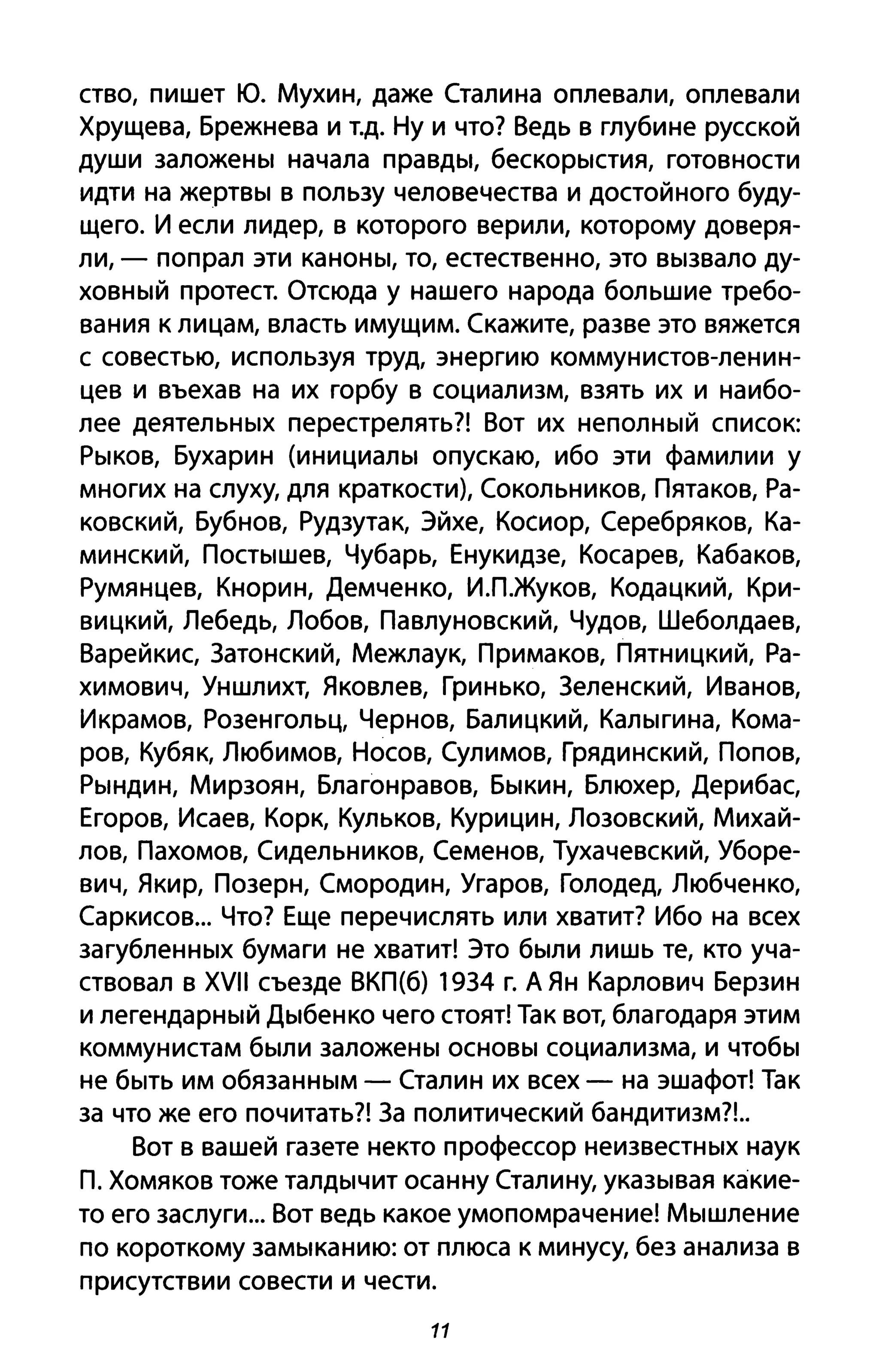 ство, пишет Ю. Мухин, даже Сталина оплевали, оплевали
Хрущева, Брежнева и Т.д. Ну И что? Ведь в глубине русской
души заложены начала правды, бескорыстия, готовности
идти на жертвы в пользу человечества и достойного буду­
щего. И если лидер, в которого верили, которому доверя­
ли, - попрал эти каноны, то, естественно, это вызвало ду­
ховный протест. Отсюда у нашего народа большие требо­
вания к лицам, власть имущим. Скажите, разве это вяжется
с совестью, используя труд, энергию коммунистов-ленин­
цев и въехав на их горбу в социализм, взять их и наибо­
лее деятельных перестрелять?! Вот их неполный список:
Рыков, Бухарин (инициалы опускаю, ибо эти фамилии у
многих на слуху, для краткости), Сокольников, Пятаков, Ра­
ковский, Бубнов, Рудзутак, Эйхе, Косиор, Серебряков, Ка­
минский, Постышев, Чубарь, Енукидзе, Косарев, Кабаков,
Румянцев, Кнорин, Демченко, ИЛ.жуков, Кодацкий, Кри­
вицкий, Лебедь, Лобов, Павлуновский, Чудов, Шеболдаев,
Варейкис, 3атонский, Межлаук, Примаков, Пятницкий, Ра­
химович, Уншлихт, Яковлев, Гринько, 3еленский, Иванов,
Икрамов, Розенгольц, Чернов, Балицкий, Калыгина, Кома­
ров, Кубяк, Любимов, Носов, Сулимов, Грядинский, Попов,
Рындин, Мирзоян, Благонравов, Быкин, Блюхер, Дерибас,
Егоров, Исаев, Корк, Кульков, Курицин, Лозовский, Михай­
лов, Пахомов, Сидельников, Семенов, Тухачевский, Уборе­
вич, Якир, Позерн, Смородин, Угаров, Голодед, Любченко,
Саркисов... Что? Еще перечислять или хватит? Ибо на всех
загубленных бумаги не хватит! Это были лишь те, кто уча­
ствовал в XVII съезде ВКП(б) 1934 г. А Ян Карлович Берзин
и легендарный Дыбенко чего стоят! Так вот, благодаря этим
коммунистам были заложены основы социализма, и чтобы
не быть им обязанным - Сталин их всех - на эшафот! Так
за что же его почитать?! 3а политический бандитизм?!..
Вот в вашей газете некто профессор неизвестных наук
П. Хомяков тоже талдычит осанну Сталину, указывая какие­
то его заслуги... Вот ведь какое умопомрачение! Мышление
по короткому замыканию: от плюса к минусу, без анализа в
присутствии совести и чести.
11
 