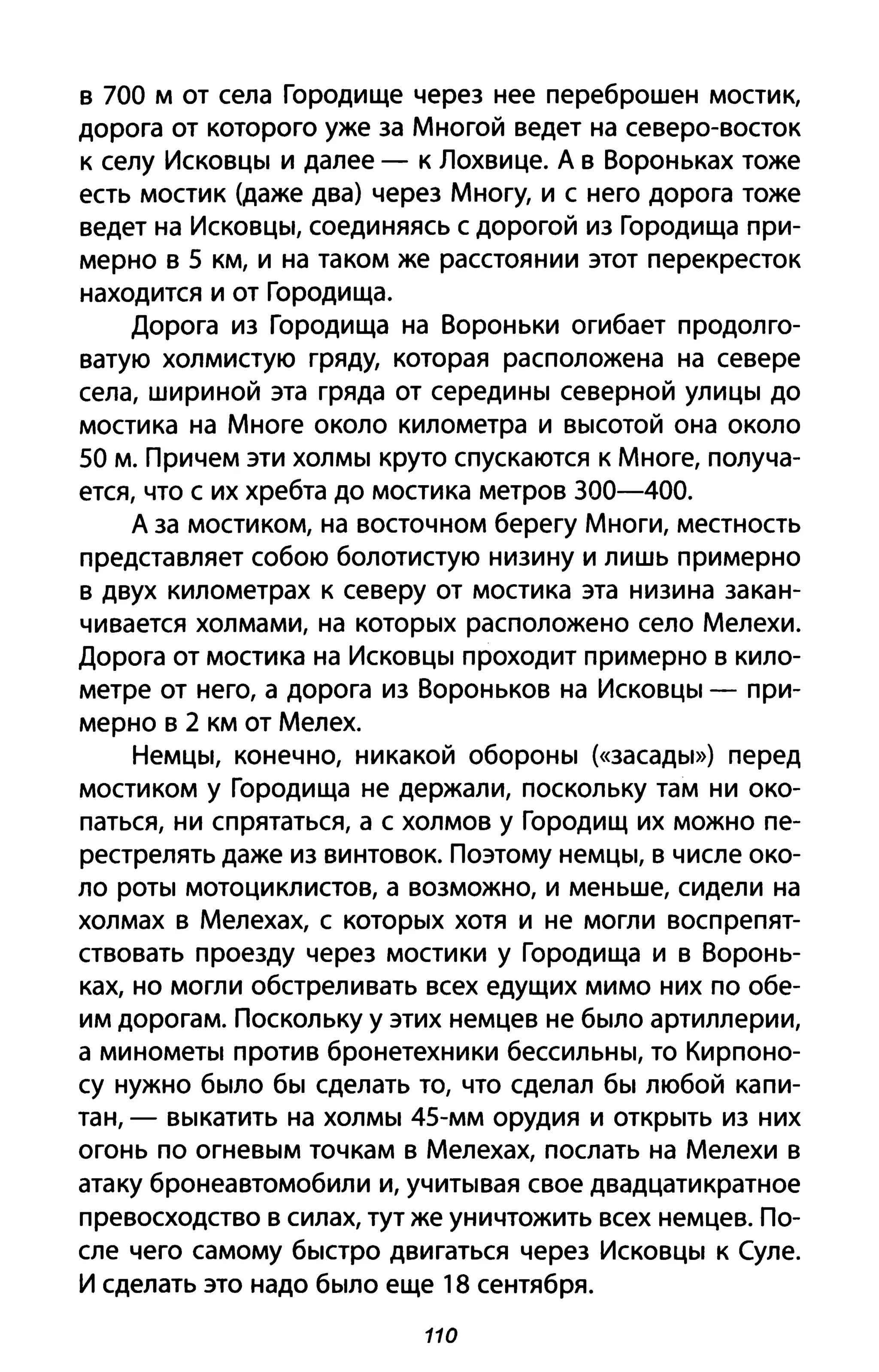 в 700 м от села Городище через нее переброшен мостик,
дорога от которого уже за Многой ведет на северо-восток
к селу Исковцы и далее - к Лохвице. А в Вороньках тоже
есть мостик (даже два) через Многу, и с него дорога тоже
ведет на Исковцы, соединяясь с дорогой из Городища при­
мерно в 5 км, И на таком же расстоянии этот перекресток
находится и от Городища.
Дорога из Городища на Вороньки огибает продолго­
ватую холмистую гряду, которая расположена на севере
села, шириной эта гряда от середины северной улицы до
мостика на Многе около километра и высотой она около
50 м. Причем эти холмы круто спускаются к Многе, получа­
ется, что с их хребта до мостика метров 300-400.
А за мостиком, на восточном берегу Многи, местность
представляет собою болотистую низину и лишь примерно
в двух километрах к северу от мостика эта низина закан­
чивается холмами, на которых расположено село Мелехи.
Дорога от мостика на Исковцы проходит примерно в кило­
метре от него, а дорога из Вороньков на Исковцы - при­
мерно в 2 км от Мелех.
Немцы, конечно, никакой обороны (<<засады») перед
мостиком у Городища не держали, поскольку там ни око­
паться, ни спрятаться, а с холмов у Городищ их можно пе­
рестрелять даже из винтовок. Поэтому немцы, в числе око­
ло роты мотоциклистов, а возможно, и меньше, сидели на
холмах в Мелехах, с которых хотя и не могли воспрепят­
ствовать проезду через мостики у Городища и в Воронь­
ках, но могли обстреливать всех едущих мимо них по обе­
им дорогам. Поскольку у этих немцев не было артиллерии,
а минометы против бронетехники бессильны, то Кирпоно­
су нужно было бы сделать то, что сделал бы любой капи­
тан, - выкатить на холмы 45-мм орудия И открыть из них
огонь по огневым точкам в Мелехах, послать на Мелехи в
атаку бронеавтомобили и, учитывая свое двадцатикратное
превосходство в силах, тут же уничтожить всех немцев. По­
сле чего самому быстро двигаться через Исковцы к (уле.
И сделать это надо было еще 18 сентября.
110
 