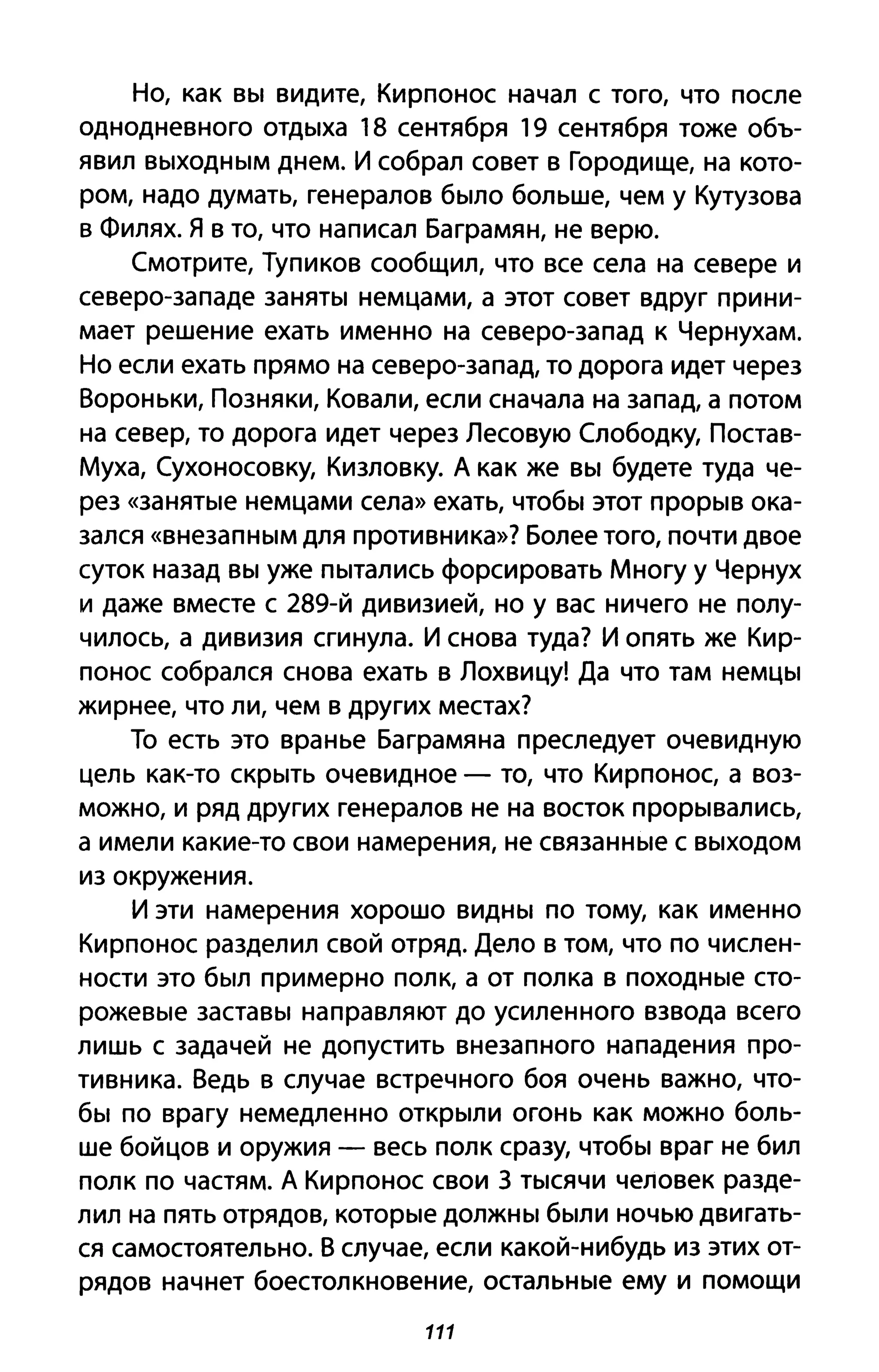 Но, как вы видите, Кирпонос начал с того, что после
однодневного отдыха 18 сентября 19 сентября тоже объ­
явил выходным днем. И собрал совет в Городище, на кото­
ром, надо думать, генералов было больше, чем у Кутузова
в Филях. Я в то, что написал Баграмян, не верю.
Смотрите, Тупиков сообщил, что все села на севере и
северо-западе заняты немцами, а этот совет вдруг прини­
мает решение ехать именно на северо-запад к Чернухам.
Но если ехать прямо на северо-запад, то дорога идет через
Вороньки, Позняки, Ковали, если сначала на запад, а потом
на север, то дорога идет через Лесовую Слободку, Постав­
Муха, Сухоносовку, Кизловку. А как же вы будете туда че­
рез «занятые немцами села» ехать, чтобы этот прорыв ока­
зался «внезапным для противника»? Более того, почти двое
суток назад вы уже пытались форсировать Многу у Чернух
и даже вместе с 289-й дивизией, но у вас ничего не полу­
чилось, а дивизия сгинула. И снова туда? И опять же Кир­
понос собрался снова ехать в Лохвицу! Да что там немцы
жирнее, что ли, чем в других местах?
То есть это вранье Баграмяна преследует очевидную
цель как-то скрыть очевидное - то, что Кирпонос, а воз­
можно, и ряд других генералов не на восток прорывались,
а имели какие-то свои намерения, не связанные с выходом
из окружения.
И эти намерения хорошо видны по тому, как именно
Кирпонос разделил свой отряд. Дело в том, что по числен­
ности это был примерно полк, а от полка в походные сто­
рожевые заставы направляют до усиленного взвода всего
лишь с задачей не допустить внезапного нападения про­
тивника. Ведь в случае встречного боя очень важно, что­
бы по врагу немедленно открыли огонь как можно боль­
ше бойцов и оружия - весь полк сразу, чтобы враг не бил
полк по частям. А Кирпонос свои 3 тысячи человек разде­
лил на пять отрядов, которые должны были ночью двигать­
ся самостоятельно. В случае, если какой-нибудь из этих от­
рядов начнет боестолкновение, остальные ему и помощи
111
 
