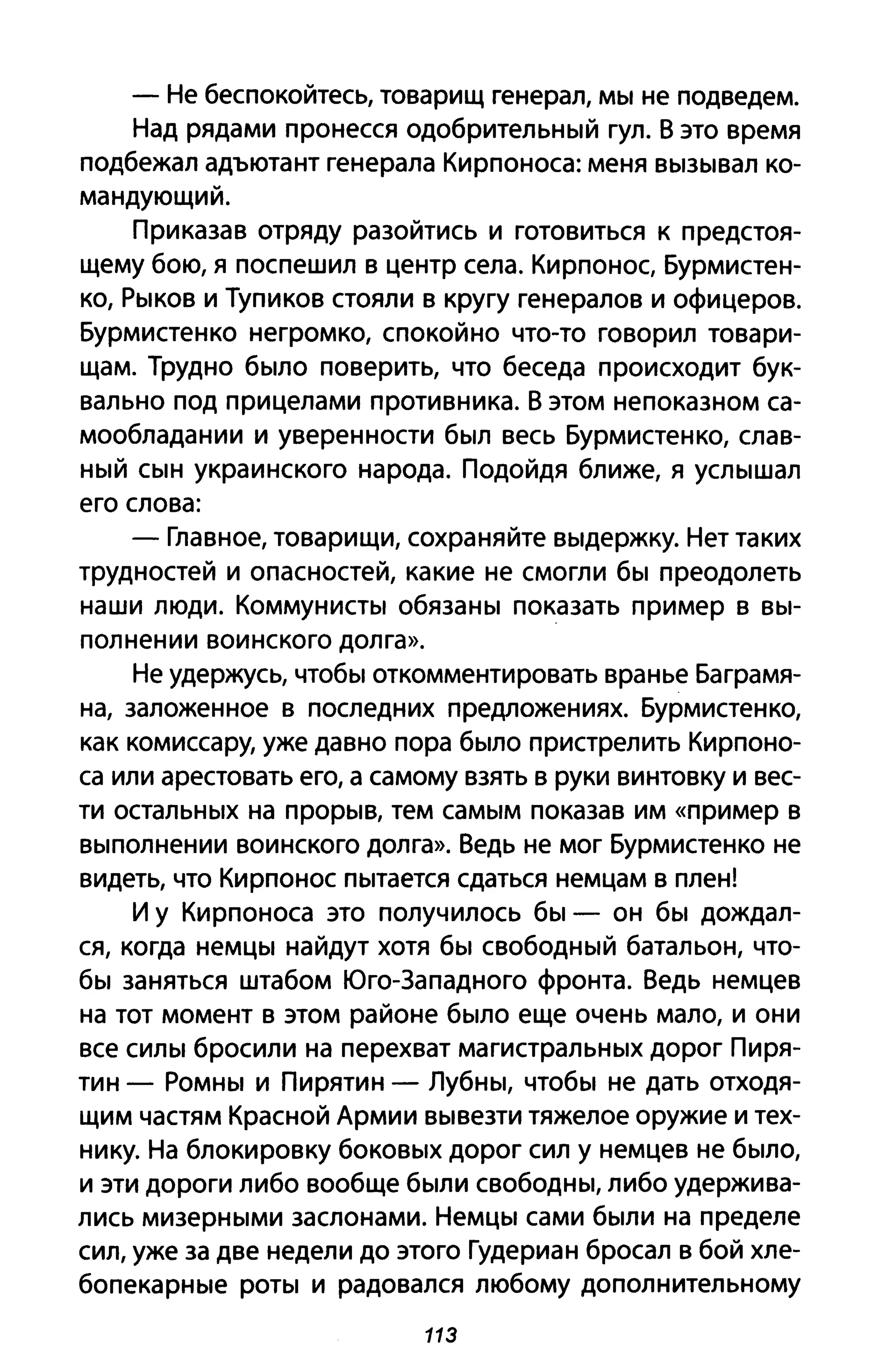 - Не беспокойтесь, товарищ генерал, мы не подведем.
Над рядами пронесся одобрительный гул. В это время
подбежал адъютант генерала Кирпоноса: меня вызывал ко­
мандующий.
Приказав отряду разойтись и готовиться к предстоя­
щему бою, я поспешил в центр села. Кирпонос, Бурмистен­
ко, Рыков и Тупиков стояли в кругу генералов и офицеров.
Бурмистенко негромко, спокойно что-то говорил товари­
щам. Трудно было поверить, что беседа происходит бук­
вально под прицелами противника. В этом непоказном са­
мообладании и уверенности был весь Бурмистенко, слав­
ный сын украинского народа. Подойдя ближе, я услышал
его слова:
- Главное, товарищи, сохраняйте выдержку. Нет таких
трудностей и опасностей, какие не смогли бы преодолеть
наши люди. Коммунисты обязаны показать пример в вы­
полнении воинского долга».
Не удержусь, чтобы откомментировать вранье Баграмя­
на, заложенное в последних предложениях. Бурмистенко,
как комиссару, уже давно пора было пристрелить Кирпоно­
са или арестовать его, а самому взять в руки винтовку и вес­
ти остальных на прорыв, тем самым показав им «пример В
выполнении воинского долга». Ведь не мог Бурмистенко не
видеть, что Кирпонос пытается сдаться немцам в плен!
И у Кирпоноса это получилось бы - он бы дождал­
ся, когда немцы найдут хотя бы свободный батальон, что­
бы заняться штабом Юго-Западного фронта. Ведь немцев
на тот момент в этом районе было еще очень мало, и они
все силы бросили на перехват магистральных дорог Пиря­
тин - Ромны И Пирятин - Лубны, чтобы не дать отходя­
щим частям Красной Армии вывезти тяжелое оружие и тех­
нику. На блокировку боковых дорог сил У немцев не было,
и эти дороги либо вообще были свободны, либо удержива­
лись мизерными заслонами. Немцы сами были на пределе
сил, уже за две недели до этого Гудериан бросал в бой хле­
бопекарные роты и радовался любому дополнительному
113
 