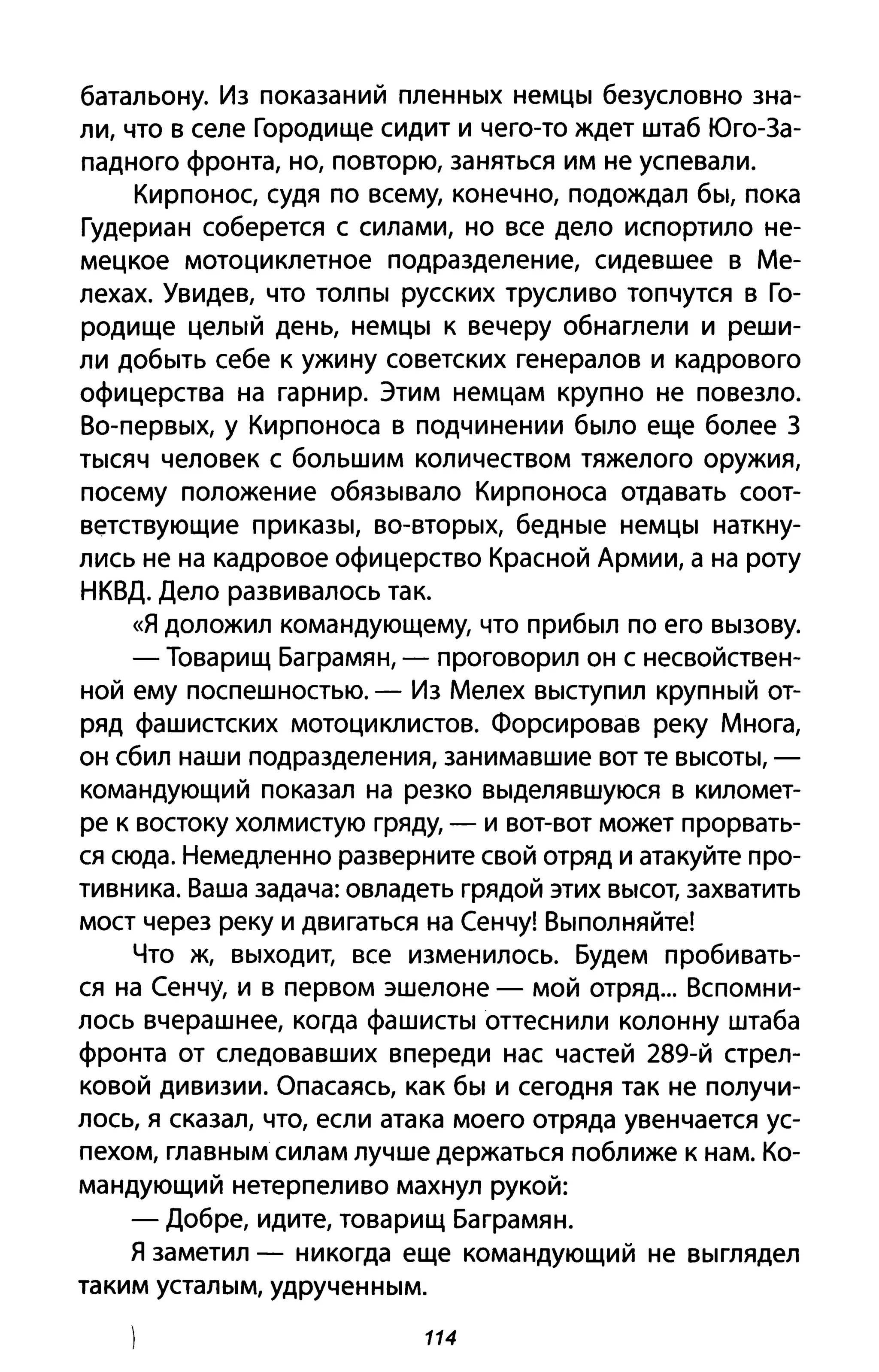 батальону. Из показаний пленных немцы безусловно зна­
ли, что в селе Городище сидит и чего-то ждет штаб Юго-За­
падного фронта, но, повторю, заняться им не успевали.
Кирпонос, судя по всему, конечно, подождал бы, пока
Гудериан соберется с силами, но все дело испортило не­
мецкое мотоциклетное подразделение, сидевшее в Ме­
лехах. Увидев, что толпы русских трусливо топчутся в Го­
родище целый день, немцы к вечеру обнаглели и реши­
ли добыть себе к ужину советских генералов и кадрового
офицерства на гарнир. Этим немцам крупно не повезло.
Во-первых, у Кирпоноса в подчинении было еще более 3
тысяч человек с большим количеством тяжелого оружия,
посему положение обязывало Кирпоноса отдавать соот­
ветствующие приказы, во-вторых, бедные немцы наткну­
лись не на кадровое офицерство Красной Армии, а на роту
НКВД. Дело развивалось так.
«Я доложил командующему, что прибыл по его вызову.
- Товарищ Баграмян, - проговорил он с несвойствен­
ной ему поспешностью. - Из Мелех выступил крупный от­
ряд фашистских мотоциклистов. Форсировав реку Многа,
он сбил наши подразделения, занимавшие вот те высоты, -
командующий показал на резко выделявшуюся в километ­
ре к востоку холмистую гряду, - и вот-вот может прорвать­
ся сюда. Немедленно разверните свой отряд и атакуйте про­
тивника. Ваша задача: овладеть грядой этих высот, захватить
мост через реку и двигаться на Сенчу! Выполняйте!
Что ж, выходит, все изменилось. Будем пробивать­
ся на Сенчу, и в первом эшелоне - мой отряд... Вспомни­
лось вчерашнее, когда фашисты оттеснили колонну штаба
фронта от следовавших впереди нас частей 289-й стрел­
ковой дивизии. Опасаясь, как бы и сегодня так не получи­
лось, я сказал, что, если атака моего отряда увенчается ус­
пехом, главным силам лучше держаться поближе к нам. Ко­
мандующий нетерпеливо махнул рукой:
- Добре, идите, товарищ Баграмян.
Я заметил - никогда еще командующий не выглядел
таким усталым, удрученным.
114
 