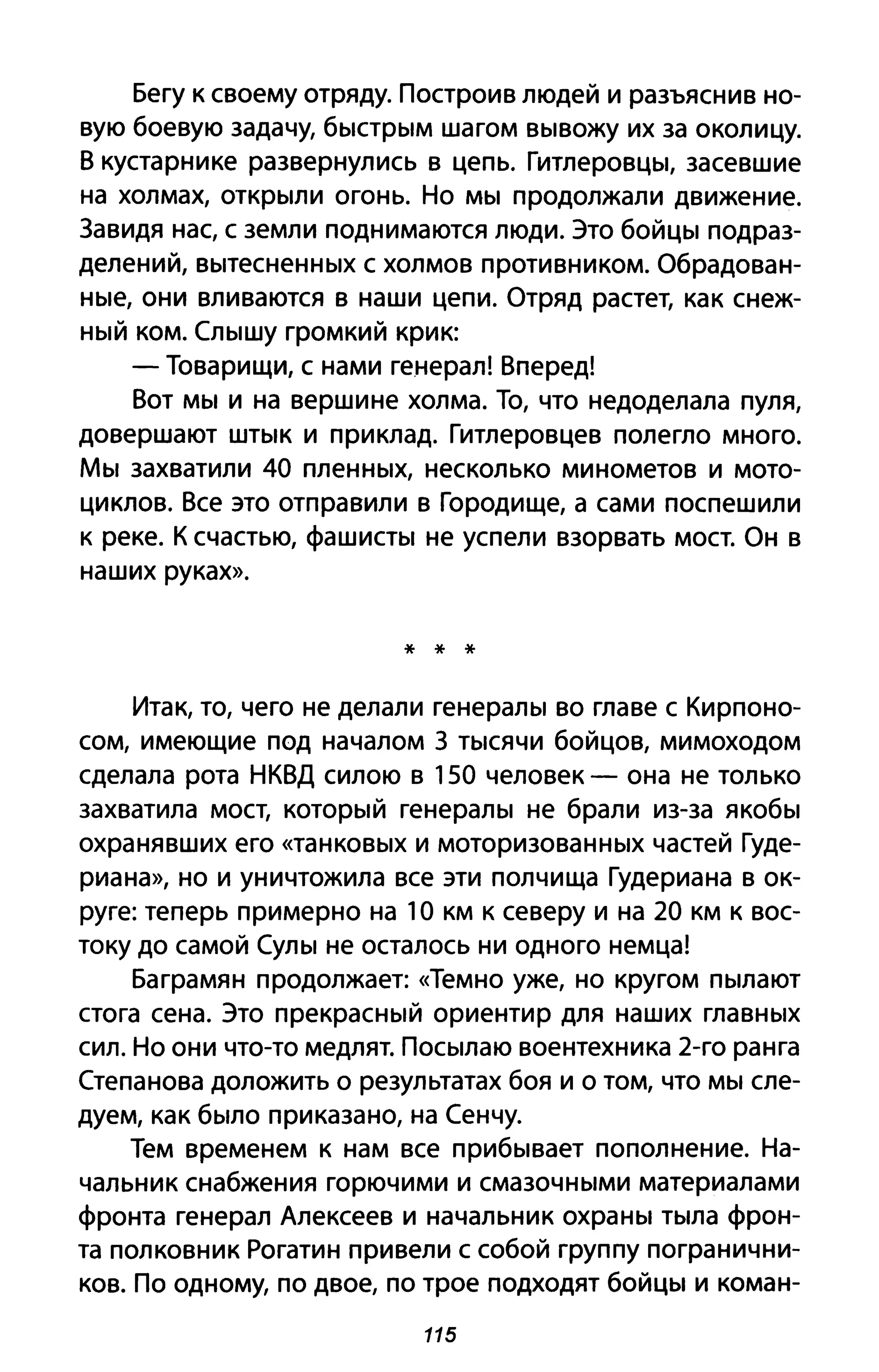 Бегу к своему отряду. Построив людей и разъяснив но­
вую боевую задачу, быстрым шагом вывожу их за околицу.
В кустарнике развернулись в цепь. Гитлеровцы, засевшие
на холмах, открыли огонь. Но мы продолжали движение.
3авидя нас, с земли поднимаются люди. Это бойцы подраз­
делений, вытесненных с холмов противником. Обрадован­
ные, они вливаются в наши цепи. Отряд растет, как снеж­
ный ком. Слышу громкий крик:
- Товарищи, с нами генерал! Вперед!
Вот мы и на вершине холма. То, что недоделала пуля,
довершают штык и при клад. Гитлеровцев полегло много.
Мы захватили 40 пленных, несколько минометов и мото­
циклов. Все это отправили в Городище, а сами поспешили
к реке. К счастью, фашисты не успели взорвать мост. Он в
наших руках».
* * *
Итак, то, чего не делали генералы во главе с Кирпоно­
сом, имеющие под началом 3 тысячи бойцов, мимоходом
сделала рота НКВД силою в 150 человек - она не только
захватила мост, который генералы не брали из-за якобы
охранявших его «танковых И моторизованных частей Гуде­
риана», но и уничтожила все эти полчища Гудериана в ок­
руге: теперь примерно на 1О км К северу и на 20 км К вос­
току до самой Сулы не осталось ни одного немца!
Баграмян продолжает: «Темно уже, но кругом пылают
стога сена. Это прекрасный ориентир для наших главных
сил. Но они что-то медлят. Посылаю воентехника 2-го ранга
Степанова доложить о результатах боя и о том, что мы сле­
дуем, как было приказано, на Сенчу.
Тем временем к нам все прибывает пополнение. На­
чальник снабжения горючими и смазочными материалами
фронта генерал Алексеев и начальник охраны тыла фрон­
та полковник Рогатин привели с собой группу погранични­
ков. По одному, по двое, по трое подходят бойцы и коман-
115
 