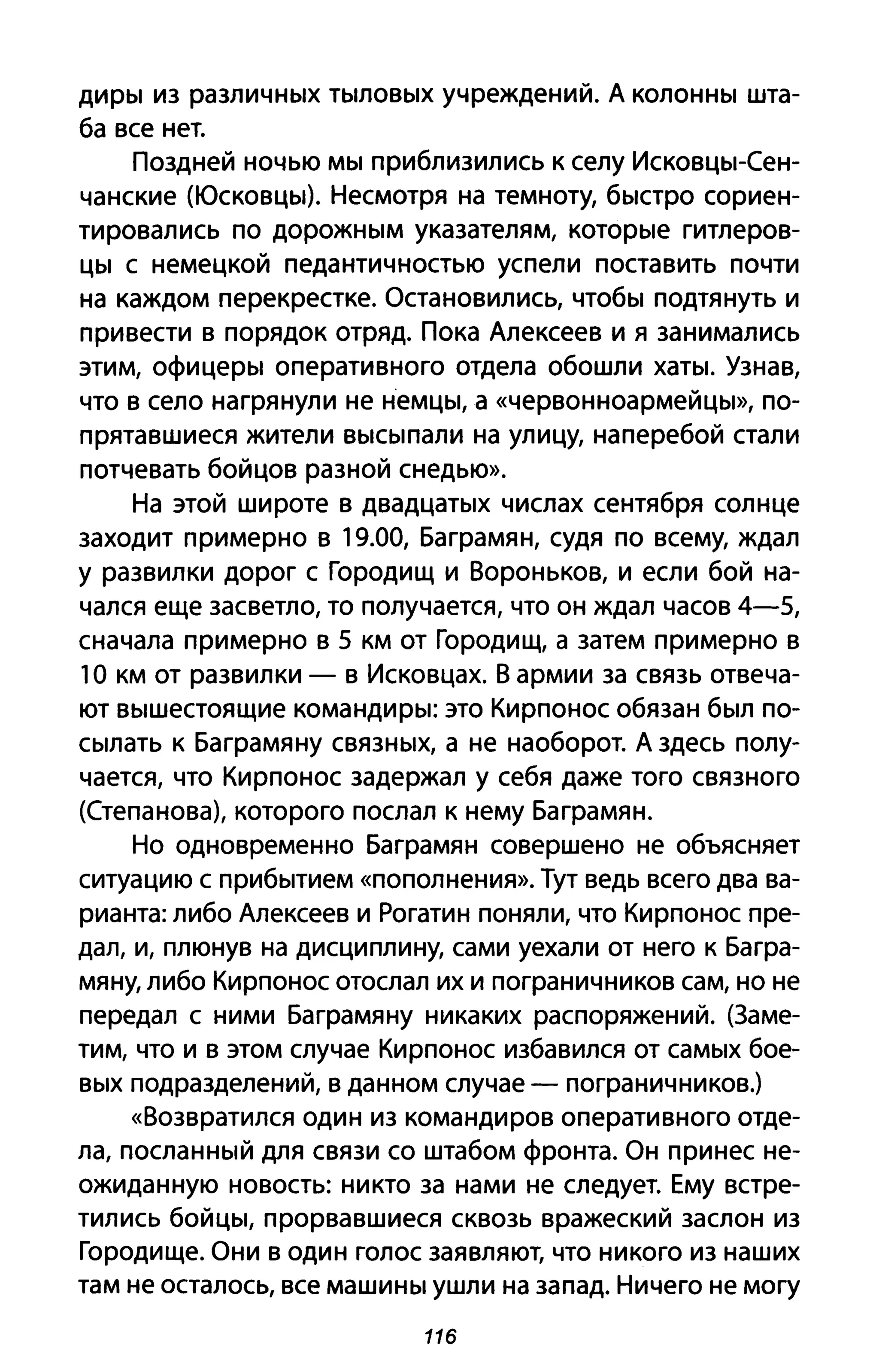 диры из различных тыловых учреждений. А колонны шта­
ба все нет.
Поздней ночью мы приблизились К селу Исковцы-Сен­
чанские (Юсковцы). Несмотря на темноту, быстро сориен­
тировались по дорожным указателям, которые гитлеров­
цы с немецкой педантичностью успели поставить почти
на каждом перекрестке. Остановились, чтобы подтянуть и
привести в порядок отряд. Пока Алексеев и я занимались
этим, офицеры оперативного отдела обошли хаты. Узнав,
что в село нагрянули не немцы, а «червонноармейцы», по­
прятавшиеся жители высыпали на улицу, наперебой стали
потчевать бойцов разной снедью».
На этой широте в двадцатых числах сентября солнце
заходит примерно в 19.00, Баграмян, судя по всему, ждал
у развилки дорог с Городищ и Вороньков, И если бой на­
чался еще засветло, то получается, что он ждал часов 4-5,
сначала примерно в 5 км от Городищ, а затем примерно в
1О км от развилки - в Исковцах. В армии за связь отвеча­
ют вышестоящие командиры: это Кирпонос обязан был по­
сылать к Баграмяну связных, а не наоборот. А здесь полу­
чается, что Кирпонос задержал у себя даже того связного
(Степанова), которого послал к нему Баграмян.
Но одновременно Баграмян совершено не объясняет
ситуацию с прибытием «пополнения». Тут ведь всего два ва­
рианта: либо Алексеев и Рогатин поняли, что Кирпонос пре­
дал, и, плюнув на дисциплину, сами уехали от него к Багра­
мяну, либо Кирпонос отослал их и пограничников сам, но не
передал с ними Баграмяну никаких распоряжений. (Заме­
тим, что и в этом случае Кирпонос избавился от самых бое­
вых подразделений, в данном случае - пограничников.)
«Возвратился один из командиров оперативного отде­
ла, посланный для связи со штабом фронта. Он принес не­
ожиданную новость: никто за нами не следует. Ему встре­
тились бойцы, прорвавшиеся сквозь вражеский заслон из
Городище. Они в один голос заявляют, что никого из наших
там не осталось, все машины ушли на запад. Ничего не могу
116
 