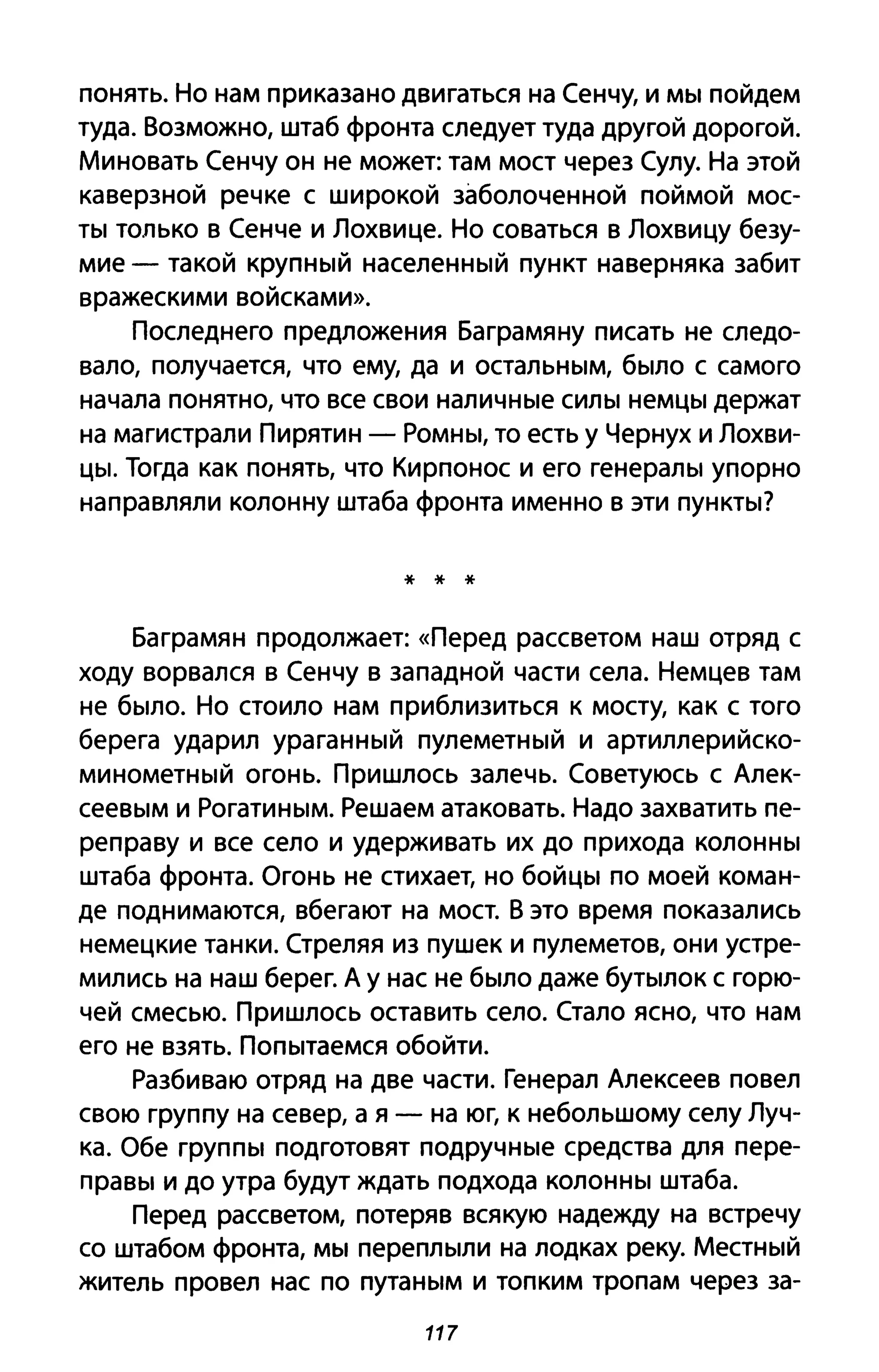 понять. Но нам приказано двигаться на Сенчу, и мы пойдем
туда. Возможно, штаб фронта следует туда другой дорогой.
Миновать Сенчу он не может: там мост через Сулу. На этой
каверзной речке с широкой заболоченной поймой мос­
ты только в Сенче и Лохвице. Но соваться в Лохвицу безу­
мие - такой крупный населенный пункт наверняка забит
вражескими войсками».
Последнего предложения Баграмяну писать не следо­
вало, получается, что ему, да и остальным, было с самого
начала понятно, что все свои наличные силы немцы держат
на магистрали Пирятин - Ромны, то есть у Чернух и Лохви­
цы. Тогда как понять, что Кирпонос и его генералы упорно
направляли колонну штаба фронта именно в эти пункты?
* * *
Баграмян продолжает: «Перед рассветом наш отряд с
ходу ворвался в Сенчу в западной части села. Немцев там
не было. Но стоило нам приблизиться к мосту, как с того
берега ударил ураганный пулеметный и артиллерийско­
минометный огонь. Пришлось залечь. Советуюсь с Алек­
сеевым и Рогатиным. Решаем атаковать. Надо захватить пе­
реправу и все село и удерживать их до прихода колонны
штаба фронта. Огонь не стихает, но бойцы по моей коман­
де поднимаются, вбегают на мост. В это время показались
немецкие танки. Стреляя из пушек и пулеметов, они устре­
мились на наш берег. А у нас не было даже бутылок с горю­
чей смесью. Пришлось оставить село. Стало ясно, что нам
его не взять. Попытаемся обойти.
Разбиваю отряд на две части. Генерал Алексеев повел
свою группу на север, а я - на юг, к небольшому селу Луч­
ка. Обе группы подготовят подручные средства ДЛЯ пере­
правы и до утра будут ждать подхода колонны штаба.
Перед рассветом, потеряв всякую надежду на встречу
со штабом фронта, мы переплыли на лодках реку. Местный
житель провел нас по путаным и топким тропам через за-
117
 